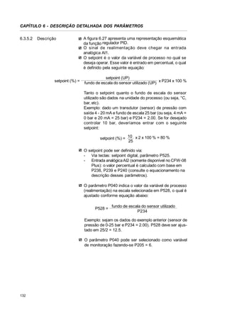 CAPÍTULO 6 - DESCRIÇÃO DETALHADA DOS PARÂMETROS
6.3.5.2

Descrição

setpoint (%) =

A figura 6.27 apresenta uma representação esquemática
da função regulador PID.
O sinal de realimentação deve chegar na entrada
analógica AI1.
O setpoint é o valor da variável de processo no qual se
deseja operar. Esse valor é entrado em percentual, o qual
é definido pela seguinte equação:
setpoint (UP)
fundo de escala do sensor utilizado (UP) x P234 x 100 %
Tanto o setpoint quanto o fundo de escala do sensor
utilizado são dados na unidade do processo (ou seja, °C,
bar, etc).
Exemplo: dado um transdutor (sensor) de pressão com
saída 4 - 20 mA e fundo de escala 25 bar (ou seja, 4 mA =
0 bar e 20 mA = 25 bar) e P234 = 2.00. Se for desejado
controlar 10 bar, deveríamos entrar com o seguinte
setpoint:
setpoint (%) = 10 x 2 x 100 % = 80 %
25
O setpoint pode ser definido via:
- Via teclas: setpoint digital, parâmetro P525.
- Entrada analógica AI2 (somente disponível no CFW-08
Plus): o valor percentual é calculado com base em
P238, P239 e P240 (consulte o equacionamento na
descrição desses parâmetros).
O parâmetro P040 indica o valor da variável de processo
(realimentação) na escala selecionada em P528, o qual é
ajustado conforme equação abaixo:
P528 =

fundo de escala do sensor utilizado
P234

Exemplo: sejam os dados do exemplo anterior (sensor de
pressão de 0-25 bar e P234 = 2.00). P528 deve ser ajustado em 25/2 = 12.5.
O parâmetro P040 pode ser selecionado como variável
de monitoração fazendo-se P205 = 6.

132

 