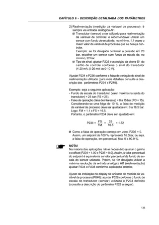 CAPÍTULO 6 - DESCRIÇÃO DETALHADA DOS PARÂMETROS
2) Realimentação (medição da variável de processo): é
sempre via entrada analógica AI1.
Transdutor (sensor) a ser utilizado para realimentação
da variável de controle: é recomendável utilizar um
sensor com fundo de escala de, no mínimo, 1.1 vezes o
maior valor da variável de processo que se deseja controlar.
Exemplo: se for desejado controlar a pressão em 20
bar, escolher um sensor com fundo de escala de, no
mínimo, 22 bar.
Tipo de sinal: ajustar P235 e a posição da chave S1 do
cartão de controle conforme o sinal do transdutor
(4-20 mA, 0-20 mA ou 0-10 V).
Ajustar P234 e P236 conforme a faixa de variação do sinal de
realimentação utilizado (para mais detalhes consulte a descrição dos parâmetros P234 a P240).
Exemplo: seja a seguinte aplicação:
- Fundo de escala do transdutor (valor máximo na saída do
transdutor) = 25 bar (FS = 25).
- Faixa de operação (faixa de interesse) = 0 a 15 bar (FO = 15).
Considerando-se uma folga de 10 %, a faixa de medição
da variável de processo deve ser ajustada em: 0 a 16.5 bar.
Logo: FM = 1.1 x FS = 16.5.
Portanto, o parâmetro P234 deve ser ajustado em:
P234 = FS = 25 = 1.52
FM
16.5
Como a faixa de operação começa em zero, P236 = 0.
Assim, um setpoint de 100 % representa 16.5bar, ou seja,
a faixa de operação, em percentual, fica: 0 a 90.9 %.
NOTA!
Na maioria das aplicações não é necessário ajustar o ganho
e o offset (P234 = 1.00 e P236 = 0.0). Assim, o valor percentual
do setpoint é equivalente ao valor percentual de fundo de escala do sensor utilizado. Porém, se for desejado utilizar a
máxima resolução da entrada analógica AI1 (realimentação)
ajustar P234 e P238 conforme explicação anterior.
Ajuste da indicação no display na unidade de medida da variável de processo (P040): ajustar P528 conforme o fundo de
escala do transdutor (sensor) utilizado e P234 definido
(consulte a descrição do parâmetro P528 a seguir).

135

 