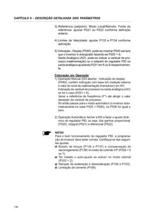 CAPÍTULO 6 - DESCRIÇÃO DETALHADA DOS PARÂMETROS
3) Referência (setpoint): Modo Local/Remoto. Fonte da
referência: ajustar P221 ou P222 conforme definição
anterior.
4) Limites de Velocidade: ajustar P133 e P134 conforme
aplicação.
5) Indicação - Display (P040): pode-se mostrar P040 sempre
que o inversor é energizado fazendo-se P205 = 6.
Saída Analógica (AO): pode-se indicar a variável de processo (realimentação) ou o setpoint do regulador PID na
saída analógica ajustando P251 em 6 ou 9 respectivamente.
Colocação em Operação
1) Operação Manual (DI3 aberta) - Indicação do display
(P040): conferir indicação com base em medição externa
e valor do sinal de realimentação (transdutor) em AI1.
Indicação da variável de processo na saída analógica (AO)
se for o caso (P251 = 6).
Variar a referência de freqüência (F*) até atingir o valor
desejado da variável de processo.
Só então passar para o modo automático (o inversor automaticamente irá setar P525 = P040), se P536 for igual a
zero.
2) Operação Automática: fechar a DI3 e fazer o ajuste dinâmico do regulador PID, ou seja, dos ganhos proporcional
(P520), integral (P521) e diferencial (P522).
NOTA!
Para o bom funcionamento do regulador PID, a programação do inversor deve estar correta. Certifique-se dos seguintes ajustes:
Boosts de torque (P136 e P137) e compensação do
escorregamento (P138) no modo de controle V/F (P202 = 0
ou 1).
Ter rodado o auto-ajuste se estiver no modo vetorial
(P202 = 2).
Rampas de aceleração e desaceleração (P100 a P103).
Limitação de corrente (P169).

136

 