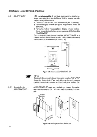 CAPÍTULO 8 - DISPOSITIVOS OPCIONAIS
8.3

HMI-CFW08-RP

HMI remota paralela: é montada externamente aos inversores com grau de proteção Nema 12/IP54 e deve ser utilizada nos seguintes casos:
Quando for necessária uma HMI remota (até 10 metros).
Para instalação da HMI em porta de painel ou mesa de
comando.
Para uma melhor visualização do display e maior facilidade de operação das teclas, em comparação à HMI paralela
(HMI-CFW08-P).
Funciona em conjunto com a interface MIP-CFW08-RP e o
cabo CAB-RP o qual deve ter seu comprimento escolhido
de acordo com a necessidade (até 10 m).

98

36.3
15.9

58
Figura 8.4 -Dimensões da HMI-CFW08-RP

NOTA!
Opcional não compatível quando usado versões A3 e A4
do cartão de controle. Para mais informações sobre esses
cartões de controle consulte o código inteligente no item 2.4.
8.3.1

Instalação da
HMI-CFW08-RP

A HMI-CFW08-RP pode ser instalada em chapas de montagem com espessura de 1 a 3 mm conforme desenho a seguir:

92 mm
(3.62 in)

52 mm
(2.05 in)

m
3m )
x.
n
Ma .12 i
(0

Figura 8.5 - Instalação da HMI-CFW08-RP
150

 
