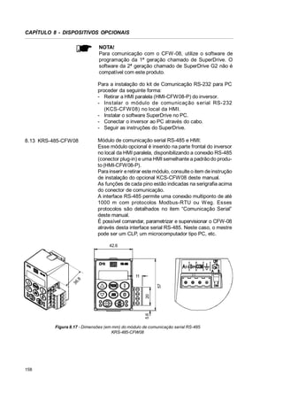 CAPÍTULO 8 - DISPOSITIVOS OPCIONAIS
NOTA!
Para comunicação com o CFW-08, utilize o software de
programação da 1ª geração chamado de SuperDrive. O
software da 2ª geração chamado de SuperDrive G2 não é
compatível com este produto.
Para a instalação do kit de Comunicação RS-232 para PC
proceder da seguinte forma:
- Retirar a HMI paralela (HMI-CFW08-P) do inversor.
- Ins talar o módulo de comunicaç ão s erial RS-232
(KCS-CFW 08) no local da HMI.
- Instalar o software SuperDrive no PC.
- Conectar o inversor ao PC através do cabo.
- Seguir as instruções do SuperDrive.
8.13 KRS-485-CFW08

Módulo de comunicação serial RS-485 e HMI:
Esse módulo opcional é inserido na parte frontal do inversor
no local da HMI paralela, disponibilizando a conexão RS-485
(conector plug-in) e uma HMI semelhante a padrão do produto (HMI-CFW08-P).
Para inserir e retirar este módulo, consulte o item de instrução
de instalação do opcional KCS-CFW08 deste manual.
As funções de cada pino estão indicadas na serigrafia acima
do conector de comunicação.
A interface RS-485 permite uma conexão multiponto de até
1000 m com protocolos Modbus-RTU ou W eg. Esses
protocolos são detalhados no item “Comunicação Serial”
deste manual.
É possível comandar, parametrizar e supervisionar o CFW-08
através desta interface serial RS-485. Neste caso, o mestre
pode ser um CLP, um microcomputador tipo PC, etc.
42.6

5.6

20

57

36
.8

11

Figura 8.17 - Dimensões (em mm) do módulo de comunicação serial RS-485
KRS-485-CFW08

158

 