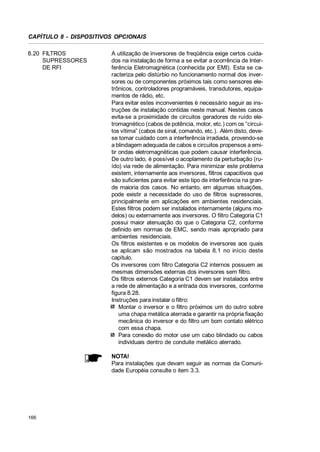 CAPÍTULO 8 - DISPOSITIVOS OPCIONAIS
8.20 FILTROS
SUPRESSORES
DE RFI

A utilização de inversores de freqüência exige certos cuidados na instalação de forma a se evitar a ocorrência de Interferência Eletromagnética (conhecida por EMI). Esta se caracteriza pelo distúrbio no funcionamento normal dos inversores ou de componentes próximos tais como sensores eletrônicos, controladores programáveis, transdutores, equipamentos de rádio, etc.
Para evitar estes inconvenientes é necessário seguir as instruções de instalação contidas neste manual. Nestes casos
evita-se a proximidade de circuitos geradores de ruído eletromagnético (cabos de potência, motor, etc.) com os “circuitos vítima” (cabos de sinal, comando, etc.). Além disto, devese tomar cuidado com a interferência irradiada, provendo-se
a blindagem adequada de cabos e circuitos propensos a emitir ondas eletromagnéticas que podem causar interferência.
De outro lado, é possível o acoplamento da perturbação (ruído) via rede de alimentação. Para minimizar este problema
existem, internamente aos inversores, filtros capacitivos que
são suficientes para evitar este tipo de interferência na grande maioria dos casos. No entanto, em algumas situações,
pode existir a necessidade do uso de filtros supressores,
principalmente em aplicações em ambientes residenciais.
Estes filtros podem ser instalados internamente (alguns modelos) ou externamente aos inversores. O filtro Categoria C1
possui maior atenuação do que o Categoria C2, conforme
definido em normas de EMC, sendo mais apropriado para
ambientes residenciais.
Os filtros existentes e os modelos de inversores aos quais
se aplicam são mostrados na tabela 8.1 no início deste
capítulo.
Os inversores com filtro Categoria C2 internos possuem as
mesmas dimensões externas dos inversores sem filtro.
Os filtros externos Categoria C1 devem ser instalados entre
a rede de alimentação e a entrada dos inversores, conforme
figura 8.28.
Instruções para instalar o filtro:
Montar o inversor e o filtro próximos um do outro sobre
uma chapa metálica aterrada e garantir na própria fixação
mecânica do inversor e do filtro um bom contato elétrico
com essa chapa.
Para conexão do motor use um cabo blindado ou cabos
individuais dentro de conduite metálico aterrado.
NOTA!
Para instalações que devam seguir as normas da Comunidade Européia consulte o item 3.3.

166

 