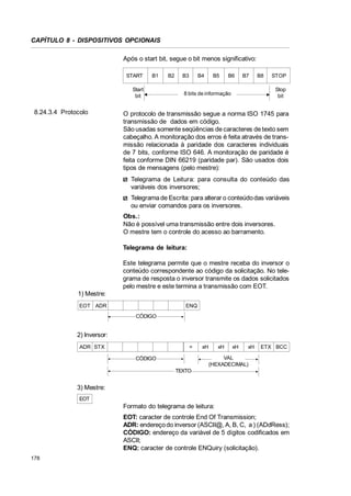 CAPÍTULO 8 - DISPOSITIVOS OPCIONAIS
Após o start bit, segue o bit menos significativo:
START

B1

Start
bit

8.24.3.4 Protocolo

B2

B3

B4

B5

B6

B7

B8

STOP
Stop
bit

8 bits de informação

O protocolo de transmissão segue a norma ISO 1745 para
transmissão de dados em código.
São usadas somente seqüências de caracteres de texto sem
cabeçalho. A monitoração dos erros é feita através de transmissão relacionada à paridade dos caracteres individuais
de 7 bits, conforme ISO 646. A monitoração de paridade é
feita conforme DIN 66219 (paridade par). São usados dois
tipos de mensagens (pelo mestre):
Telegrama de Leitura: para consulta do conteúdo das
variáveis dos inversores;
Telegrama de Escrita: para alterar o conteúdo das variáveis
ou enviar comandos para os inversores.
Obs.:
Não é possível uma transmissão entre dois inversores.
O mestre tem o controle do acesso ao barramento.
Telegrama de leitura:
Este telegrama permite que o mestre receba do inversor o
conteúdo correspondente ao código da solicitação. No telegrama de resposta o inversor transmite os dados solicitados
pelo mestre e este termina a transmissão com EOT.

1) Mestre:
EOT ADR

ENQ
CÓDIGO

2) Inversor:
ADR STX

=

xH

xH

xH

xH

ETX BCC

VAL
(HEXADECIMAL)

CÓDIGO
TEXTO

3) Mestre:
EOT

Formato do telegrama de leitura:
EOT: caracter de controle End Of Transmission;
ADR: endereço do inversor (ASCII@, A, B, C, a ) (ADdRess);
CÓDIGO: endereço da variável de 5 dígitos codificados em
ASCII;
ENQ: caracter de controle ENQuiry (solicitação).
178

 