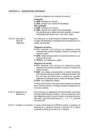 CAPÍTULO 8 - DISPOSITIVOS OPCIONAIS
Formato do telegrama de resposta do inversor:
Aceitação:
ADR: endereço do inversor;
ACK: caracter de controle ACKnowledge.
Não aceitação:
ADR: endereço do inversor;
NAK: caracter de controle Not AcKnowledge.
Isso significa que os dados não foram aceitos e a variável
endereçada permanece com o seu valor antigo.
8.24.3.5 Execução e
Teste de
Telegrama

Os inversores e o mestre testam a sintaxe do telegrama.
A seguir são definidas as respostas para as respectivas condições encontradas:
Telegrama de leitura
Sem resposta: com estrutura do telegrama errada,
caracteres de controle recebidos errados ou endereço do
inversor errado;
NAK: código correspondente à variável inexistente ou variável só de escrita;
TEXTO: com telegramas válidos.
Telegrama de escrita
Sem resposta: com estrutura do telegrama errada,
caracteres de controle recebidos errados ou endereço do
inversor errado;
NAK: com código correspondente à variável inexistente,
BCC (byte de checksum) errado, variável só de leitura, VAL
fora da faixa permitida para a variável em questão,
parâmetro de operação fora do modo de alteração destes;
ACK: com telegramas válidos.
O mestre deve manter entre duas transmissões de variáveis
para o mesmo inversor, um tempo de espera compatível com
o inversor utilizado.

8.24.3.6 Seqüência de
Telegramas

Nos inversores, os telegramas são processados a intervalos
de tempo determinados. Portanto, deve ser garantido, entre
dois telegramas para o mesmo inversor uma pausa de duração maior que a soma dos tempos Tproc + Tdi + Ttxi (consulte
o item 8.24.6.).

8.24.3.7 Códigos de Variáveis O campo denominado de CÓDIGO contém o endereço de
parâmetros e variáveis básicas composto de 5 dígitos
(caracteres ASCII) de acordo com o seguinte:

180

 