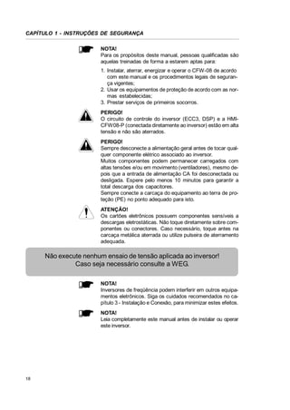 CAPÍTULO 1 - INSTRUÇÕES DE SEGURANÇA
NOTA!
Para os propósitos deste manual, pessoas qualificadas são
aquelas treinadas de forma a estarem aptas para:
1. Instalar, aterrar, energizar e operar o CFW-08 de acordo
com este manual e os procedimentos legais de segurança vigentes;
2. Usar os equipamentos de proteção de acordo com as normas estabelecidas;
3. Prestar serviços de primeiros socorros.
PERIGO!
O circuito de controle do inversor (ECC3, DSP) e a HMICFW08-P (conectada diretamente ao inversor) estão em alta
tensão e não são aterrados.
PERIGO!
Sempre desconecte a alimentação geral antes de tocar qualquer componente elétrico associado ao inversor.
Muitos componentes podem permanecer carregados com
altas tensões e/ou em movimento (ventiladores), mesmo depois que a entrada de alimentação CA foi desconectada ou
desligada. Espere pelo menos 10 minutos para garantir a
total descarga dos capacitores.
Sempre conecte a carcaça do equipamento ao terra de proteção (PE) no ponto adequado para isto.
ATENÇÃO!
Os cartões eletrônicos possuem componentes sensíveis a
descargas eletrostáticas. Não toque diretamente sobre componentes ou conectores. Caso necessário, toque antes na
carcaça metálica aterrada ou utilize pulseira de aterramento
adequada.

Não execute nenhum ensaio de tensão aplicada ao inversor!
Caso seja necessário consulte a WEG.
NOTA!
Inversores de freqüência podem interferir em outros equipamentos eletrônicos. Siga os cuidados recomendados no capítulo 3 - Instalação e Conexão, para minimizar estes efeitos.
NOTA!
Leia completamente este manual antes de instalar ou operar
este inversor.

18

 