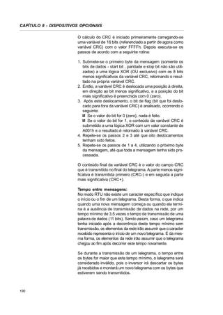 CAPÍTULO 8 - DISPOSITIVOS OPCIONAIS
O cálculo do CRC é iniciado primeiramente carregando-se
uma variável de 16 bits (referenciado a partir de agora como
variável CRC) com o valor FFFFh. Depois executa-se os
passos de acordo com a seguinte rotina:
1. Submete-se o primeiro byte da mensagem (somente os
bits de dados - start bit , paridade e stop bit não são utilizados) a uma lógica XOR (OU exclusivo) com os 8 bits
menos significativos da variável CRC, retornando o resultado na própria variável CRC.
2. Então, a variável CRC é deslocada uma posição à direita,
em direção ao bit menos significativo, e a posição do bit
mais significativo é preenchida com 0 (zero).
3. Após este deslocamento, o bit de flag (bit que foi deslocado para fora da variável CRC) é analisado, ocorrendo o
seguinte:
Se o valor do bit for 0 (zero), nada é feito.
Se o valor do bit for 1, o conteúdo da variável CRC é
submetido a uma lógica XOR com um valor constante de
A001h e o resultado é retornado à variável CRC.
4. Repete-se os passos 2 e 3 até que oito deslocamentos
tenham sido feitos.
5. Repete-se os passos de 1 a 4, utilizando o próximo byte
da mensagem, até que toda a mensagem tenha sido processada.
O conteúdo final da variável CRC é o valor do campo CRC
que é transmitido no final do telegrama. A parte menos significativa é transmitida primeiro (CRC-) e em seguida a parte
mais significativa (CRC+).
Tempo entre mensagens:
No modo RTU não existe um caracter específico que indique
o início ou o fim de um telegrama. Desta forma, o que indica
quando uma nova mensagem começa ou quando ela termina é a ausência de transmissão de dados na rede, por um
tempo mínimo de 3,5 vezes o tempo de transmissão de uma
palavra de dados (11 bits). Sendo assim, caso um telegrama
tenha iniciado após a decorrência deste tempo mínimo sem
transmissão, os elementos da rede irão assumir que o caracter
recebido representa o início de um novo telegrama. E da mesma forma, os elementos da rede irão assumir que o telegrama
chegou ao fim após decorrer este tempo novamente.
Se durante a transmissão de um telegrama, o tempo entre
os bytes for maior que este tempo mínimo, o telegrama será
considerado inválido, pois o inversor irá descartar os bytes
já recebidos e montará um novo telegrama com os bytes que
estiverem sendo transmitidos.

190

 