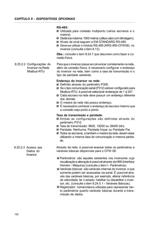 CAPÍTULO 8 - DISPOSITIVOS OPCIONAIS
RS-485:
Utilizada para conexão multiponto (vários escravos e o
mestre).
Distância máxima: 1000 metros (utiliza cabo com blindagem).
Níveis de sinal seguem a EIA STANDARD RS-485.
Deve-se utilizar o módulo RS-485 (KRS-485-CFW08), no
inversor (consulte o item 8.13).
Obs.: consulte o item 8.24.7 que descreve como fazer a conexão física.
8.25.2.2 Configurações do
Inversor na Rede
Modbus-RTU

Para que o inversor possa se comunicar corretamente na rede,
além da conexão física, é necessário configurar o endereço
do inversor na rede, bem como a taxa de transmissão e o
tipo de paridade existente.
Endereço do inversor na rede:
Definido através do parâmetro P308.
Se o tipo comunicação serial (P312) estiver configurado para
Modbus-RTU, é possível selecionar endereços de 1 à 247.
Cada escravo na rede deve possuir um endereço diferente
dos demais.
O mestre da rede não possui endereço.
É necessário conhecer o endereço do escravo mesmo que
a conexão seja ponto a ponto.
Taxa de transmissão e paridade:
Ambas as configurações são definidas através do
parâmetro P312.
Taxa de transmissão: 9600, 19200 ou 38400 bit/s.
Paridade: Nenhuma, Paridade Ímpar ou Paridade Par.
Todos os escravos, e também o mestre da rede, devem estar
utilizando a mesma taxa de comunicação e mesma paridade.

8.25.2.3 Acesso aos
Dados do
Inversor

Através da rede, é possível acessar todos os parâmetros e
variáveis básicas disponíveis para o CFW-08:
Parâmetros: são aqueles existentes nos inversores cuja
visualização e alteração é possível através da HMI (Interface
Homem - Máquina) (consulte o item I - Parâmetros).
Variáveis básicas: são variáveis internas do inversor, e que
somente podem ser acessadas via serial. É possível através das variáveis básicas, por exemplo, alterar referência
de velocidade, ler o estado, habilitar ou desabilitar o inversor, etc. (consulte o item 8.24.5.1 - Variáveis Básicas).
Registrador: nomenclatura utilizada para representar tanto parâmetros quanto variáveis básicas durante a transmissão de dados.

192

 