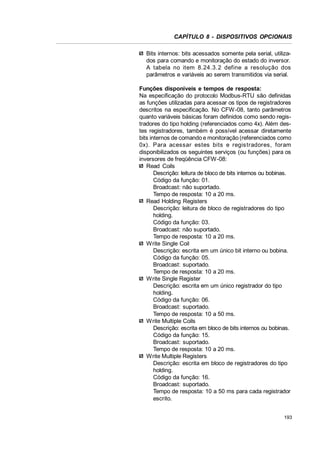 CAPÍTULO 8 - DISPOSITIVOS OPCIONAIS
Bits internos: bits acessados somente pela serial, utilizados para comando e monitoração do estado do inversor.
A tabela no item 8.24.3.2 define a resolução dos
parâmetros e variáveis ao serem transmitidos via serial.
Funções disponíveis e tempos de resposta:
Na especificação do protocolo Modbus-RTU são definidas
as funções utilizadas para acessar os tipos de registradores
descritos na especificação. No CFW-08, tanto parâmetros
quanto variáveis básicas foram definidos como sendo registradores do tipo holding (referenciados como 4x). Além destes registradores, também é possível acessar diretamente
bits internos de comando e monitoração (referenciados como
0x). Para acessar estes bits e regis tradores, foram
disponibilizados os seguintes serviços (ou funções) para os
inversores de freqüência CFW-08:
Read Coils
Descrição: leitura de bloco de bits internos ou bobinas.
Código da função: 01.
Broadcast: não suportado.
Tempo de resposta: 10 a 20 ms.
Read Holding Registers
Descrição: leitura de bloco de registradores do tipo
holding.
Código da função: 03.
Broadcast: não suportado.
Tempo de resposta: 10 a 20 ms.
Write Single Coil
Descrição: escrita em um único bit interno ou bobina.
Código da função: 05.
Broadcast: suportado.
Tempo de resposta: 10 a 20 ms.
Write Single Register
Descrição: escrita em um único registrador do tipo
holding.
Código da função: 06.
Broadcast: suportado.
Tempo de resposta: 10 a 50 ms.
Write Multiple Coils
Descrição: escrita em bloco de bits internos ou bobinas.
Código da função: 15.
Broadcast: suportado.
Tempo de resposta: 10 a 20 ms.
Write Multiple Registers
Descrição: escrita em bloco de registradores do tipo
holding.
Código da função: 16.
Broadcast: suportado.
Tempo de resposta: 10 a 50 ms para cada registrador
escrito.
193

 