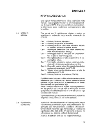 CAPÍTULO 2

INFORMAÇÕES GERAIS
Este capítulo fornece informações sobre o conteúdo deste
manual e o seu propósito. Descreve as principais características do inversor CFW-08 e como identificá-lo. Adicionalmente, informações sobre recebimento e armazenamento são
fornecidas.
2.1

SOBRE O
MANUAL

Este manual tem 10 capítulos que orientam o usuário no
recebimento, instalação, programação e operação do
CFW-08.
Cap. 1 - Informações sobre segurança.
Cap. 2 - Informações gerais e recebimento.
Cap. 3 - Informações sobre como fazer instalação mecânica e elétrica do CFW-08 e filtros de RFI.
Cap. 4 - Informações sobre como usar a HMI (Interface Homem- Máquina/teclado e display).
Cap. 5 - Informações sobre a colocação em funcionamento e os passos a serem seguidos.
Cap. 6 - Descrição detalhada de todos os parâmetros de programação e leitura.
Cap. 7 - Informações sobre como resolver problemas, instruções sobre limpeza e manutenção preventiva.
Cap. 8 - Descrição, características técnicas e instalação dos
equipamentos opcionais do CFW-08.
Cap. 9 - Tabelas e informações técnicas sobre a linha de
potências do CFW-08.
Cap.10 - Informações sobre a garantia do CFW-08.
O propósito deste manual é fornecer as informações mínimas
necessárias para o bom uso do CFW-08. Devido a grande
gama de funções deste produto, é possível aplicá-lo de formas diferentes às apresentadas aqui.
Não é a intenção deste manual esgotar todas as possibilidades de aplicação do CFW-08, nem a WEG pode assumir
qualquer responsabilidade pelo uso do CFW-08 que não seja
baseado neste manual.
É proibida a reprodução do conteúdo deste manual, no todo ou
em partes, sem a permissão por escrito da WEG.

2.2

VERSÃO DE
SOFTWARE

A versão de software usada no CFW-08 é importante porque
é o software que define as funções e os parâmetros de programação. Este manual refere-se à versão de software conforme indicado na contra-capa. Por exemplo, a versão 3.0X
significa de 3.00 a 3.09, onde “X” representa evoluções no
software que não afetam o conteúdo deste manual.
A versão de software pode ser lida no parâmetro P023.

19

 