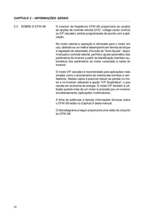 CAPÍTULO 2 - INFORMAÇÕES GERAIS
2.3

SOBRE O CFW-08

O inversor de freqüência CFW-08 proporciona ao usuário
as opções de controle vetorial (VVC: voltage vector control)
ou V/F (escalar), ambos programáveis de acordo com a aplicação.
No modo vetorial a operação é otimizada para o motor em
uso, obtendo-se um melhor desempenho em termos de torque
e regulação de velocidade. A função de “Auto-Ajuste”, disponível para o controle vetorial, permite o ajuste automático dos
parâmetros do inversor a partir da identificação (também automática) dos parâmetros do motor conectado à saída do
inversor.
O modo V/F (escalar) é recomendado para aplicações mais
simples como o acionamento da maioria das bombas e ventiladores. Nestes casos é possível reduzir as perdas no motor e no inversor utilizando a opção “V/F Quadrática”, o que
resulta em economia de energia. O modo V/F também é utilizado quando mais de um motor é acionado por um inversor
simultaneamente (aplicações multimotores).
A linha de potências e demais informações técnicas sobre
o CFW-08 estão no Capítulo 9 deste manual.
O blocodiagrama a seguir proporciona uma visão de conjunto
do CFW-08.

20

 