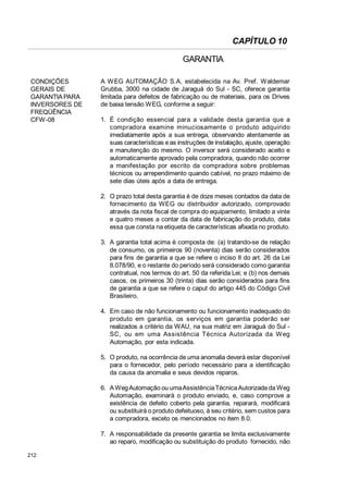 CAPÍTULO 10
GARANTIA
CONDIÇÕES
GERAIS DE
GARANTIA PARA
INVERSORES DE
FREQÜÊNCIA
CFW-08

A W EG AUTOMAÇÃO S.A, estabelecida na Av. Pref. Waldemar
Grubba, 3000 na cidade de Jaraguá do Sul - SC, oferece garantia
limitada para defeitos de fabricação ou de materiais, para os Drives
de baixa tensão WEG, conforme a seguir:
1. É condição essencial para a validade desta garantia que a
compradora examine minuciosamente o produto adquirido
imediatamente após a sua entrega, observando atentamente as
suas características e as instruções de instalação, ajuste, operação
e manutenção do mesmo. O inversor será considerado aceito e
automaticamente aprovado pela compradora, quando não ocorrer
a manifestação por escrito da compradora sobre problemas
técnicos ou arrependimento quando cabível, no prazo máximo de
sete dias úteis após a data de entrega.
2. O prazo total desta garantia é de doze meses contados da data de
fornecimento da WEG ou distribuidor autorizado, comprovado
através da nota fiscal de compra do equipamento, limitado a vinte
e quatro meses a contar da data de fabricação do produto, data
essa que consta na etiqueta de características afixada no produto.
3. A garantia total acima é composta de: (a) tratando-se de relação
de consumo, os primeiros 90 (noventa) dias serão considerados
para fins de garantia a que se refere o inciso II do art. 26 da Lei
8.078/90, e o restante do período será considerado como garantia
contratual, nos termos do art. 50 da referida Lei; e (b) nos demais
casos, os primeiros 30 (trinta) dias serão considerados para fins
de garantia a que se refere o caput do artigo 445 do Código Civil
Brasileiro.
4. Em caso de não funcionamento ou funcionamento inadequado do
produto em garantia, os serviços em garantia poderão ser
realizados a critério da WAU, na sua matriz em Jaraguá do Sul SC, ou em uma Assistência Técnica Autorizada da W eg
Automação, por esta indicada.
5. O produto, na ocorrência de uma anomalia deverá estar disponível
para o fornecedor, pelo período necessário para a identificação
da causa da anomalia e seus devidos reparos.
6. A Weg Automação ou uma Assistência Técnica Autorizada da Weg
Automação, examinará o produto enviado, e, caso comprove a
existência de defeito coberto pela garantia, reparará, modificará
ou substituirá o produto defeituoso, à seu critério, sem custos para
a compradora, exceto os mencionados no item 8.0.
7. A responsabilidade da presente garantia se limita exclusivamente
ao reparo, modificação ou substituição do produto fornecido, não

212

 