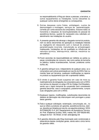 GARANTIA
se responsabilizando a Weg por danos a pessoas, a terceiros, a
outros equipamentos ou instalações, lucros cessantes ou
quaisquer outros danos emergentes ou consequentes.
8. Outras des pesas como fretes, embalagem, custos de
desmontagem e montagem, serviços de parametrização,
correrão por conta exclusiva da compradora, inclusive todos os
honorários e despesas de locomoção/estadia do pessoal de
assistência técnica, quando for necessário e/ou solicitado um
atendimento nas instalações do usuário.
9. A presente garantia não abrange o desgaste normal do produto,
nem os danos decorrentes de operação ou instalação indevida
ou negligente em desacordo com o manual do produto,
parametrização incorreta, manutenção ou armazenagem
inadequada, instalações de má qualidade ou influências de
natureza química, eletroquímica, elétrica, mecânica ou
atmosférica.
10.Ficam excluídas da responsabilidade por defeitos as partes ou
peças consideradas de consumo, tais como partes de borracha
ou plástico, bulbos incandescentes, fusíveis, protetores contra
surtos, etc.
11.A garantia extinguir-se-á, independente de qualquer aviso, se a
compradora sem prévia autorização por escrito da WEG, fizer ou
mandar fazer por terceiros, quaisquer modificações ou reparos
no produto ou equipamento que vier a apresentar defeito.
12.O direito à garantia ficará suspenso em caso de mora ou
inadimplemento de obrigações da compradora para com a WEG,
nos termos do disposto no artigo 476 do Código Civil Brasileiro,
sendo que o lapso temporal da suspensão será considerado
garantia decorrida, caso a compradora, posteriormente, cumpra
suas obrigações para com a WEG.
13.Quaisquer reparos, modificações, substituições decorrentes de
defeitos de fabricação não interrompem nem prorrogam o prazo
desta garantia.
14.Toda e qualquer solicitação, reclamação, comunicação, etc., no
que se refere a produtos em garantia, assistência técnica, startup, deverão ser dirigidos por escrito, ao seguinte endereço: WEG
AUTOMAÇÃO S.A ,A/C Departamento de Assistência Técnica,
Av. Pref. Waldemar Grubba, 3000, malote 190, CEP 89256-900,
Jaraguá do Sul - SC Brasil, e-mail: astec@weg.net
15.A garantia oferecida pela Weg Automação está condicionada à
observância destas condições gerais, sendo este o único termo
de garantia válido.
213

 