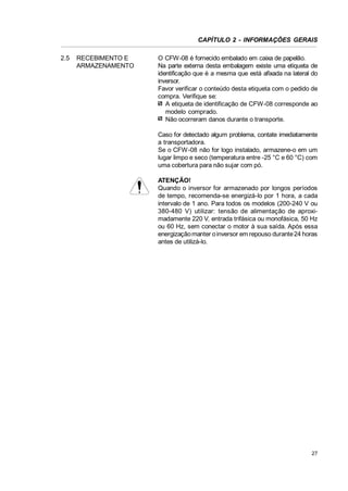 CAPÍTULO 2 - INFORMAÇÕES GERAIS
2.5

RECEBIMENTO E
ARMAZENAMENTO

O CFW-08 é fornecido embalado em caixa de papelão.
Na parte externa desta embalagem existe uma etiqueta de
identificação que é a mesma que está afixada na lateral do
inversor.
Favor verificar o conteúdo desta etiqueta com o pedido de
compra. Verifique se:
A etiqueta de identificação de CFW-08 corresponde ao
modelo comprado.
Não ocorreram danos durante o transporte.
Caso for detectado algum problema, contate imediatamente
a transportadora.
Se o CFW-08 não for logo instalado, armazene-o em um
lugar limpo e seco (temperatura entre -25 °C e 60 °C) com
uma cobertura para não sujar com pó.
ATENÇÃO!
Quando o inversor for armazenado por longos períodos
de tempo, recomenda-se energizá-lo por 1 hora, a cada
intervalo de 1 ano. Para todos os modelos (200-240 V ou
380-480 V) utilizar: tensão de alimentação de aproximadamente 220 V, entrada trifásica ou monofásica, 50 Hz
ou 60 Hz, sem conectar o motor à sua saída. Após essa
energização manter o inversor em repouso durante 24 horas
antes de utilizá-lo.

27

 