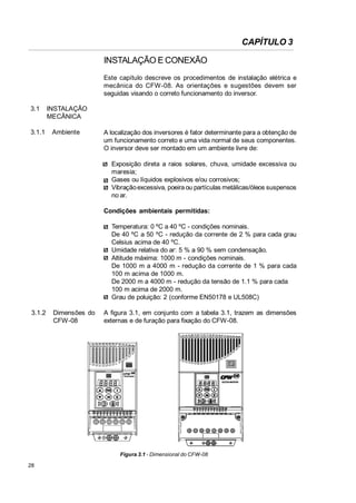 CAPÍTULO 3
INSTALAÇÃO E CONEXÃO
Este capítulo descreve os procedimentos de instalação elétrica e
mecânica do CFW-08. As orientações e sugestões devem ser
seguidas visando o correto funcionamento do inversor.
3.1

3.1.1

INSTALAÇÃO
MECÂNICA
Ambiente

A localização dos inversores é fator determinante para a obtenção de
um funcionamento correto e uma vida normal de seus componentes.
O inversor deve ser montado em um ambiente livre de:
Exposição direta a raios solares, chuva, umidade excessiva ou
maresia;
Gases ou líquidos explosivos e/ou corrosivos;
Vibração excessiva, poeira ou partículas metálicas/óleos suspensos
no ar.
Condições ambientais permitidas:
Temperatura: 0 ºC a 40 ºC - condições nominais.
De 40 ºC a 50 ºC - redução da corrente de 2 % para cada grau
Celsius acima de 40 ºC.
Umidade relativa do ar: 5 % a 90 % sem condensação.
Altitude máxima: 1000 m - condições nominais.
De 1000 m a 4000 m - redução da corrente de 1 % para cada
100 m acima de 1000 m.
De 2000 m a 4000 m - redução da tensão de 1.1 % para cada
100 m acima de 2000 m.
Grau de poluição: 2 (conforme EN50178 e UL508C)

3.1.2

Dimensões do
CFW-08

A figura 3.1, em conjunto com a tabela 3.1, trazem as dimensões
externas e de furação para fixação do CFW-08.

Figura 3.1 - Dimensional do CFW-08
28

 
