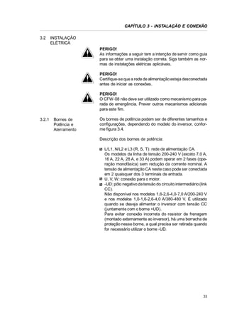 CAPÍTULO 3 - INSTALAÇÃO E CONEXÃO
3.2

INSTALAÇÃO
ELÉTRICA
PERIGO!
As informações a seguir tem a intenção de servir como guia
para se obter uma instalação correta. Siga também as normas de instalações elétricas aplicáveis.
PERIGO!
Certifique-se que a rede de alimentação esteja desconectada
antes de iniciar as conexões.
PERIGO!
O CFW-08 não deve ser utilizado como mecanismo para parada de emergência. Prever outros mecanismos adicionais
para este fim.

3.2.1

Bornes de
Potência e
Aterramento

Os bornes de potência podem ser de diferentes tamanhos e
configurações, dependendo do modelo do inversor, conforme figura 3.4.
Descrição dos bornes de potência:
L/L1, N/L2 e L3 (R, S, T): rede de alimentação CA.
Os modelos da linha de tensão 200-240 V (exceto 7,0 A,
16 A, 22 A, 28 A, e 33 A) podem operar em 2 fases (operação monofásica) sem redução da corrente nominal. A
tensão de alimentação CA neste caso pode ser conectada
em 2 quaisquer dos 3 terminais de entrada.
U, V, W: conexão para o motor.
-UD: pólo negativo da tensão do circuito intermediário (link
CC).
Não disponível nos modelos 1,6-2,6-4,0-7,0 A/200-240 V
e nos modelos 1,0-1,6-2,6-4,0 A/380-480 V. É utilizado
quando se deseja alimentar o inversor com tensão CC
(juntamente com o borne +UD).
Para evitar conexão incorreta do resistor de frenagem
(montado externamente ao inversor), há uma borracha de
proteção nesse borne, a qual precisa ser retirada quando
for necessário utilizar o borne -UD.

33

 