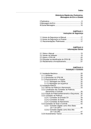 Índice
Referência Rápida dos Parâmetros,
Mensagens de Erro e Estado
I Parâmetros ................................................................... 8
II Mensagens de Erro .................................................... 16
III Outras Mensagens ..................................................... 16

CAPÍTULO 1
Instruções de Segurança
1.1 Avisos de Segurança no Manual .............................. 17
1.2 Avisos de Segurança no Produto ............................ 17
1.3 Recomendações Preliminares ................................ 17

CAPÍTULO 2
Informações Gerais
2.1
2.2
2.3
2.4
2.5

Sobre o Manual ...................................................... 19
Versão de Software ................................................ 19
Sobre o CFW-08 .................................................... 20
Etiquetas de Identificação do CFW-08 .................... 24
Recebimento e Armazenamento.............................. 27

CAPÍTULO 3
Instalação e Conexão
3.1 Instalação Mecânica ............................................... 28
3.1.1 Ambiente .......................................................... 28
3.1.2 Dimensões do CFW-08 .................................... 28
3.1.3 Posicionamento e Fixação ............................... 30
3.1.3.1 Montagem em Painel ............................... 32
3.1.3.2 Montagem em Superfície ......................... 32
3.2 Instalação Elétrica ................................................... 33
3.2.1 Bornes de Potência e Aterramento.................... 33
3.2.2 Localização das Conexões de Potência,
Aterramento e Controle ..................................... 35
3.2.3 Fiação de Potência/Aterramento e Disjuntores .. 36
3.2.4 Conexões de Potência ..................................... 37
3.2.4.1 Conexões da Entrada CA ........................ 39
3.2.4.2 Conexões da Saída ................................. 40
3.2.4.3 Conexões de Aterramento ....................... 40
3.2.5 Conexões de Sinal e Controle........................... 42
3.2.5.1 Entradas Digitais como Ativo Baixo
(S1:1 em OFF) ........................................ 46
3.2.5.2 Entradas Digitais como Ativo Alto
(S1:1 em ON) .......................................... 47
3.2.6 Acionamentos Típicos ...................................... 48

 