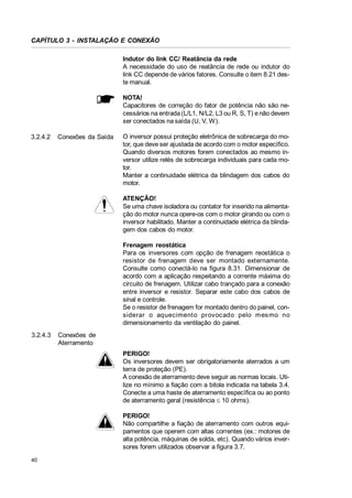 CAPÍTULO 3 - INSTALAÇÃO E CONEXÃO
Indutor do link CC/ Reatância da rede
A necessidade do uso de reatância de rede ou indutor do
link CC depende de vários fatores. Consulte o item 8.21 deste manual.
NOTA!
Capacitores de correção do fator de potência não são necessários na entrada (L/L1, N/L2, L3 ou R, S, T) e não devem
ser conectados na saída (U, V, W).
3.2.4.2

Conexões da Saída

O inversor possui proteção eletrônica de sobrecarga do motor, que deve ser ajustada de acordo com o motor específico.
Quando diversos motores forem conectados ao mesmo inversor utilize relés de sobrecarga individuais para cada motor.
Manter a continuidade elétrica da blindagem dos cabos do
motor.
ATENÇÃO!
Se uma chave isoladora ou contator for inserido na alimentação do motor nunca opere-os com o motor girando ou com o
inversor habilitado. Manter a continuidade elétrica da blindagem dos cabos do motor.
Frenagem reostática
Para os inversores com opção de frenagem reostática o
resistor de frenagem deve ser montado externamente.
Consulte como conectá-lo na figura 8.31. Dimensionar de
acordo com a aplicação respeitando a corrente máxima do
circuito de frenagem. Utilizar cabo trançado para a conexão
entre inversor e resistor. Separar este cabo dos cabos de
sinal e controle.
Se o resistor de frenagem for montado dentro do painel, considerar o aquecimento provoc ado pelo mes mo no
dimensionamento da ventilação do painel.

3.2.4.3

Conexões de
Aterramento
PERIGO!
Os inversores devem ser obrigatoriamente aterrados a um
terra de proteção (PE).
A conexão de aterramento deve seguir as normas locais. Utilize no mínimo a fiação com a bitola indicada na tabela 3.4.
Conecte a uma haste de aterramento específica ou ao ponto
de aterramento geral (resistência d 10 ohms).
PERIGO!
Não compartilhe a fiação de aterramento com outros equipamentos que operem com altas correntes (ex.: motores de
alta potência, máquinas de solda, etc). Quando vários inversores forem utilizados observar a figura 3.7.

40

 