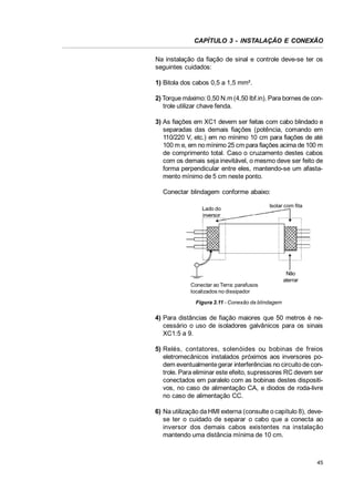 CAPÍTULO 3 - INSTALAÇÃO E CONEXÃO
Na instalação da fiação de sinal e controle deve-se ter os
seguintes cuidados:
1) Bitola dos cabos 0,5 a 1,5 mm².
2) Torque máximo: 0,50 N.m (4,50 lbf.in). Para bornes de controle utilizar chave fenda.
3) As fiações em XC1 devem ser feitas com cabo blindado e
separadas das demais fiações (potência, comando em
110/220 V, etc.) em no mínimo 10 cm para fiações de até
100 m e, em no mínimo 25 cm para fiações acima de 100 m
de comprimento total. Caso o cruzamento destes cabos
com os demais seja inevitável, o mesmo deve ser feito de
forma perpendicular entre eles, mantendo-se um afastamento mínimo de 5 cm neste ponto.
Conectar blindagem conforme abaixo:
Lado do
inversor

Isolar com fita

Conectar ao Terra: parafusos
localizados no dissipador

Não
aterrar

Figura 3.11 - Conexão da blindagem

4) Para distâncias de fiação maiores que 50 metros é necessário o uso de isoladores galvânicos para os sinais
XC1:5 a 9.
5) Relés, contatores, solenóides ou bobinas de freios
eletromecânicos instalados próximos aos inversores podem eventualmente gerar interferências no circuito de controle. Para eliminar este efeito, supressores RC devem ser
conectados em paralelo com as bobinas destes dispositivos, no caso de alimentação CA, e diodos de roda-livre
no caso de alimentação CC.
6) Na utilização da HMI externa (consulte o capítulo 8), devese ter o cuidado de separar o cabo que a conecta ao
inversor dos demais cabos existentes na instalação
mantendo uma distância mínima de 10 cm.

45

 