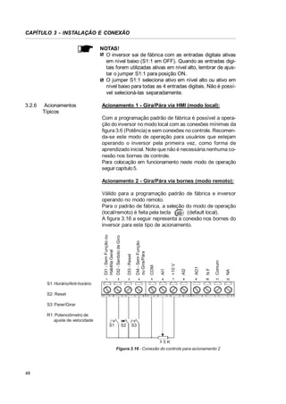 CAPÍTULO 3 - INSTALAÇÃO E CONEXÃO
NOTAS!
O inversor sai de fábrica com as entradas digitais ativas
em nível baixo (S1:1 em OFF). Quando as entradas digitais forem utilizadas ativas em nível alto, lembrar de ajustar o jumper S1:1 para posição ON.
O jumper S1:1 seleciona ativo em nível alto ou ativo em
nível baixo para todas as 4 entradas digitais. Não é possível selecioná-las separadamente.
3.2.6

Acionamentos
Típicos

Acionamento 1 - Gira/Pára via HMI (modo local):
Com a programação padrão de fábrica é possível a operação do inversor no modo local com as conexões mínimas da
figura 3.6 (Potência) e sem conexões no controle. Recomenda-se este modo de operação para usuários que estejam
operando o inversor pela primeira vez, como forma de
aprendizado inicial. Note que não é necessária nenhuma conexão nos bornes de controle.
Para colocação em funcionamento neste modo de operação
seguir capítulo 5.
Acionamento 2 - Gira/Pára via bornes (modo remoto):

AI1

+10 V

AI2

AO1

NF

Comum

NA

4

COM

3

DI4 - Sem Função
ou Gira/Pára

DI3 - Reset

2

1

DI2 - Sentido de Giro

DI1 - Sem Função ou
Habilita Geral

Válido para a programação padrão de fábrica e inversor
operando no modo remoto.
Para o padrão de fábrica, a seleção do modo de operação
(local/remoto) é feita pela tecla
(default local).
A figura 3.16 a seguir representa a conexão nos bornes do
inversor para este tipo de acionamento.

5

6

7

8

9

10

11

12

S1: Horário/Anti-horário
S2: Reset
S3: Parar/Girar
R1: Potenciômetro de
ajuste de velocidade
S1

S2

S3

t5K
Figura 3.16 - Conexão do controle para acionamento 2

48

 