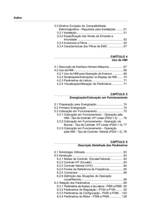Índice
3.3 Diretiva Européia de Compatibilidade
Eletromagnética - Requisitos para Instalações ........ 51
3.3.1 Instalação ......................................................... 51
3.3.2 Especificação dos Níveis de Emissão e
Imunidade ........................................................ 52
3.3.3 Inversores e Filtros ............................................ 54
3.3.4 Características dos Filtros de EMC ................... 57

CAPÍTULO 4
Uso da HMI
4.1 Descrição da Interface Homem-Máquina ................. 67
4.2 Uso da HMI............................................................. 68
4.2.1 Uso da HMI para Operação do Inversor ............. 69
4.2.2 Sinalizações/Indicações no Display da HMI ....... 70
4.2.3 Parâmetros de Leitura ...................................... 71
4.2.4 Visualização/Alteração de Parâmetros .............. 71

CAPÍTULO 5
Energização/Colocação em Funcionamento
5.1 Preparação para Energização ................................ 74
5.2 Primeira Energização ............................................. 74
5.3 Colocação em Funcionamento ................................ 75
5.3.1 Colocação em Funcionamento - Operação pela
HMI - Tipo de Controle: V/F Linear (P202 = 0) ...... 76
5.3.2 Colocação em Funcionamento - Operação via
Bornes - Tipo de Controle: V/F Linear (P202 = 0). 77
5.3.3 Colocação em Funcionamento - Operação
pela HMI - Tipo de Controle: Vetorial (P202 = 2). 78

CAPÍTULO 6
Descrição Detalhada dos Parâmetros
6.1 Simbologia Utilizada ............................................... 83
6.2 Introdução............................................................... 83
6.2.1 Modos de Controle (Escalar/Vetorial) ............... 83
6.2.2 Controle V/F (Escalar) ...................................... 83
6.2.3 Controle Vetorial (VVC) .................................... 84
6.2.4 Fontes de Referência de Freqüência ................ 85
6.2.5 Comandos ....................................................... 88
6.2.6 Definição das Situações de Operação
Local/Remoto ................................................... 88
6.3 Relação dos Parâmetros ........................................ 89
6.3.1 Parâmetros de Acesso e de Leitura - P000 a P099 . 90
6.3.2 Parâmetros de Regulação - P100 a P199 ......... 92
6.3.3 Parâmetros de Configuração - P200 a P398 ... 102
6.3.4 Parâmetros do Motor - P399 a P499 ............... 128

 