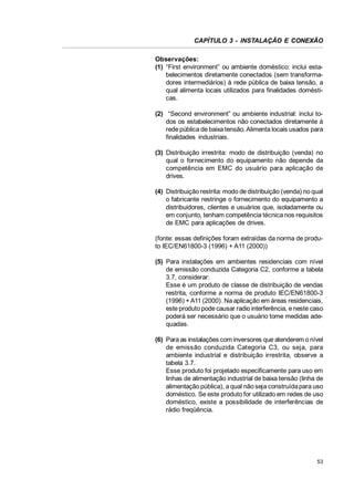 CAPÍTULO 3 - INSTALAÇÃO E CONEXÃO
Observações:
(1) “First environment” ou ambiente doméstico: inclui estabelecimentos diretamente conectados (sem transformadores intermediários) à rede pública de baixa tensão, a
qual alimenta locais utilizados para finalidades domésticas.
(2) “Second environment” ou ambiente industrial: inclui todos os estabelecimentos não conectados diretamente à
rede pública de baixa tensão. Alimenta locais usados para
finalidades industriais.
(3) Distribuição irrestrita: modo de distribuição (venda) no
qual o fornecimento do equipamento não depende da
competência em EMC do usuário para aplicação de
drives.
(4) Distribuição restrita: modo de distribuição (venda) no qual
o fabricante restringe o fornecimento do equipamento a
distribuidores, clientes e usuários que, isoladamente ou
em conjunto, tenham competência técnica nos requisitos
de EMC para aplicações de drives.
(fonte: essas definições foram extraídas da norma de produto IEC/EN61800-3 (1996) + A11 (2000))
(5) Para instalações em ambientes residenciais com nível
de emissão conduzida Categoria C2, conforme a tabela
3.7, considerar:
Esse é um produto de classe de distribuição de vendas
restrita, conforme a norma de produto IEC/EN61800-3
(1996) + A11 (2000). Na aplicação em áreas residenciais,
este produto pode causar radio interferência, e neste caso
poderá ser necessário que o usuário tome medidas adequadas.
(6) Para as instalações com inversores que atenderem o nível
de emissão conduzida Categoria C3, ou seja, para
ambiente industrial e distribuição irrestrita, observe a
tabela 3.7.
Esse produto foi projetado especificamente para uso em
linhas de alimentação industrial de baixa tensão (linha de
alimentação pública), a qual não seja construída para uso
doméstico. Se este produto for utilizado em redes de uso
doméstico, existe a possibilidade de interferências de
rádio freqüência.

53

 