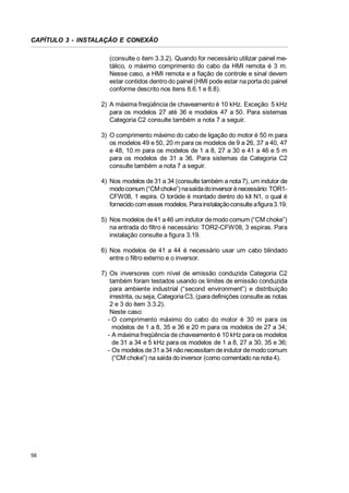 CAPÍTULO 3 - INSTALAÇÃO E CONEXÃO
(consulte o item 3.3.2). Quando for necessário utilizar painel metálico, o máximo comprimento do cabo da HMI remota é 3 m.
Nesse caso, a HMI remota e a fiação de controle e sinal devem
estar contidos dentro do painel (HMI pode estar na porta do painel
conforme descrito nos itens 8.6.1 e 8.8).
2) A máxima freqüência de chaveamento é 10 kHz. Exceção: 5 kHz
para os modelos 27 até 36 e modelos 47 a 50. Para sistemas
Categoria C2 consulte também a nota 7 a seguir.
3) O comprimento máximo do cabo de ligação do motor é 50 m para
os modelos 49 e 50, 20 m para os modelos de 9 a 26, 37 a 40, 47
e 48, 10 m para os modelos de 1 a 8, 27 a 30 e 41 a 46 e 5 m
para os modelos de 31 a 36. Para sistemas da Categoria C2
consulte também a nota 7 a seguir.
4) Nos modelos de 31 a 34 (consulte também a nota 7), um indutor de
modo comum (“CM choke”) na saída do inversor é necessário: TOR1CFW08, 1 espira. O toróide é montado dentro do kit N1, o qual é
fornecido com esses modelos. Para instalação consulte a figura 3.19.
5) Nos modelos de 41 a 46 um indutor de modo comum (“CM choke”)
na entrada do filtro é necessário: TOR2-CFW08, 3 espiras. Para
instalação consulte a figura 3.19.
6) Nos modelos de 41 a 44 é necessário usar um cabo blindado
entre o filtro externo e o inversor.
7) Os inversores com nível de emissão conduzida Categoria C2
também foram testados usando os limites de emissão conduzida
para ambiente industrial (“second environment”) e distribuição
irrestrita, ou seja, Categoria C3, (para definições consulte as notas
2 e 3 do item 3.3.2).
Neste caso:
- O comprimento máximo do cabo do motor é 30 m para os
modelos de 1 a 8, 35 e 36 e 20 m para os modelos de 27 a 34;
- A máxima freqüência de chaveamento é 10 kHz para os modelos
de 31 a 34 e 5 kHz para os modelos de 1 a 8, 27 a 30, 35 e 36;
- Os modelos de 31 a 34 não necessitam de indutor de modo comum
(“CM choke”) na saída do inversor (como comentado na nota 4).

56

 