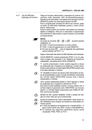 CAPÍTULO 4 - USO DA HMI
4.2.1

Uso da HMI para
Operação do Inversor

Todas as funções relacionadas à operação do inversor (Girar/Parar motor, Reversão, JOG, Incrementa/Decrementa,
Referência de Velocidade, comutação entre situação LOCAL/
REMOTO) podem ser executadas através da HMI.
Para a programação standard de fábrica do inversor, todas
as teclas da HMI estão habilitadas quando o modo LOCAL
estiver selecionado.
Estas funções podem ser também executadas por entradas
digitais e analógicas. Para isso é necessária a programação
dos parâmetros relacionados a estas funções e às entradas
correspondentes.
NOTA!
As teclas de comando
,
e
somente estarão
habilitadas se:
P229 = 0 para funcionamento no modo LOCAL.
P230 = 0 para funcionamento no modo REMOTO.
No caso da tecla
, esta irá depender dos parâmetros
acima e também se: P231 = 2.
Segue a descrição das teclas da HMI utilizadas para operação:
LOCAL/REMOTO: quando programado (P220 = 2 ou 3), seleciona a origem dos comandos e da referência de freqüência
(velocidade), comutando entre LOCAL e REMOTO.
“I”: quando pressionada o motor acelera segundo a rampa
de aceleração até a freqüência de referência. Função semelhante à executada por entrada digital GIRA/PÁRA quando esta
é fechada (ativada) e mantida.
“0”: desabilita o inversor via rampa (motor desacelera via rampa de desaceleração e pára). Função semelhante à executada
por entrada digital GIRA/PÁRA quando esta é aberta
(desativada) e mantida.
JOG: quando pressionada acelera o motor segundo a rampa
de aceleração até a freqüência definida em P122.
Esta tecla só está habilitada quando o inversor estiver com a
entrada digital programada para GIRA/PÁRA (se houver)
aberta e a entrada digital programada para HABILITA GERAL (se houver) fechada.
Sentido de Giro: quando habilitada, inverte o sentido de rotação do motor cada vez que é pressionada.
Ajuste da freqüência do motor (velocidade): estas teclas estão habilitadas para variação da freqüência (velocidade) somente quando:
A fonte da referência de freqüência for o teclado (P221 = 0
para o modo LOCAL e/ou P222 = 0 para o modo REMOTO).
O conteúdo dos seguintes parâmetros estiver sendo
visualizado: P002, P005 ou P121.

69

 