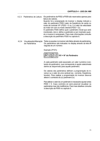 CAPÍTULO 4 - USO DA HMI
Os parâmetros de P002 a P009 são reservados apenas para
leitura de valores.
Quando há a energização do inversor o display indicará o
valor do parâmetro P002 (valor da freqüência de saída no
modo de controle V/F (P202 = 0 ou 1) e valor da velocidade
do motor em rpm no modo vetorial (P202 = 2)).
O parâmetro P205 define qual o parâmetro inicial que será
monitorado, isto é, define o parâmetro a ser mostrado quando o inversor é energizado. Para mais informações consulte
a descrição do parâmetro P205 no capítulo 6.

4.2.3

Parâmetros de Leitura

4.2.4

Visualização/Alteração Todos os ajustes no inversor são feitos através de parâmetros.
Os parâmetros são indicados no display através da letra P
de Parâmetros
seguida de um número:
Exemplo (P101):
101 = N° do Parâmetro

A cada parâmetro está associado um valor numérico (conteúdo do parâmetro), que corresponde à opção selecionada
dentre as disponíveis para aquele parâmetro.
Os valores dos parâmetros definem a programação do inversor ou o valor de uma variável (ex.: corrente, freqüência,
tensão). Para realizar a programação do inversor deve-se
alterar o conteúdo do (s) parâmetro (s).
Para alterar o valor de um parâmetro é necessário ajustar antes
P000 = 5. Caso contrário só será possível visualizar os
parâmetros mas não modificá-los. Para mais detalhes consulte
a descrição de P000 no capítulo 6.

71

 