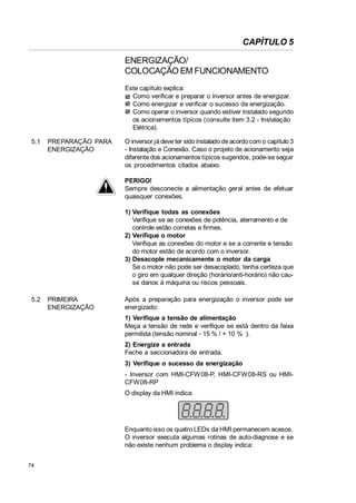 CAPÍTULO 5
ENERGIZAÇÃO/
COLOCAÇÃO EM FUNCIONAMENTO
Este capítulo explica:
Como verificar e preparar o inversor antes de energizar.
Como energizar e verificar o sucesso da energização.
Como operar o inversor quando estiver instalado segundo
os acionamentos típicos (consulte item 3.2 - Instalação
Elétrica).
5.1

PREPARAÇÃO PARA
ENERGIZAÇÃO

O inversor já deve ter sido instalado de acordo com o capítulo 3
- Instalação e Conexão. Caso o projeto de acionamento seja
diferente dos acionamentos típicos sugeridos, pode-se seguir
os procedimentos citados abaixo.
PERIGO!
Sempre desconecte a alimentação geral antes de efetuar
quaisquer conexões.
1) Verifique todas as conexões
Verifique se as conexões de potência, aterramento e de
controle estão corretas e firmes.
2) Verifique o motor
Verifique as conexões do motor e se a corrente e tensão
do motor estão de acordo com o inversor.
3) Desacople mecanicamente o motor da carga
Se o motor não pode ser desacoplado, tenha certeza que
o giro em qualquer direção (horário/anti-horário) não cause danos à máquina ou riscos pessoais.

5.2

PRIMEIRA
ENERGIZAÇÃO

Após a preparação para energização o inversor pode ser
energizado:
1) Verifique a tensão de alimentação
Meça a tensão de rede e verifique se está dentro da faixa
permitida (tensão nominal - 15 % / + 10 % ).
2) Energize a entrada
Feche a seccionadora de entrada.
3) Verifique o sucesso da energização
- Inversor com HMI-CFW 08-P, HMI-CFW08-RS ou HMICFW08-RP
O display da HMI indica:

Enquanto isso os quatro LEDs da HMI permanecem acesos.
O inversor executa algumas rotinas de auto-diagnose e se
não existe nenhum problema o display indica:
74

 