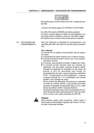 CAPÍTULO 5 - ENERGIZAÇÃO / COLOCAÇÃO EM FUNCIONAMENTO

Isto significa que o inversor está pronto (rdy = ready) para ser
operado.
- Inversor com tampa cega TCL-CFW08 ou TCR-CFW08.
Os LEDs ON (verde) e ERROR (vermelho) acendem.
O inversor executa algumas rotinas de auto-diagnose e se
não existe nenhum problema o led error (vermelho) apaga.
Isto significa que o inversor está pronto para ser operado.
5.3

COLOCAÇÃO EM
FUNCIONAMENTO

Este item descreve a colocação em funcionamento, com
operação pela HMI. Dois tipos de controle serão considerados:
V/F e Vetorial:
O Controle V/F ou escalar é recomendado para os seguintes casos:
Acionamento de vários motores com o mesmo inversor.
Corrente nominal do motor é menor que 1/3 da corrente
nominal do inversor.
O inversor, para propósito de testes, é ligado sem motor.
O controle escalar também pode ser utilizado em
aplicações que não exijam resposta dinâmica rápida,
precisão na regulação de velocidade ou alto torque de
partida (o erro de velocidade s erá funç ão do
escorregamento do motor; caso se programe o parâmetro
P138 - Compensação de Escorregamento - pode-se
conseguir precisão de 1 % na velocidade com controle
escalar e com variação de carga).
Para a maioria das aplicações recomenda-se a operação
no modo de controle vetorial, o qual permite uma maior
precisão na regulação de velocidade (típico 0,5 %), maior
torque de partida e melhor resposta dinâmica.
Os ajustes necessários para o bom funcionamento do controle vetorial são feitos automaticamente. Para isto devese ter o motor a ser usado conectado ao CFW-08.
PERIGO!
Altas tensões podem estar presentes, mesmo após a
desconexão da alimentação. Aguarde pelo menos 10 minutos para a descarga completa.

75

 