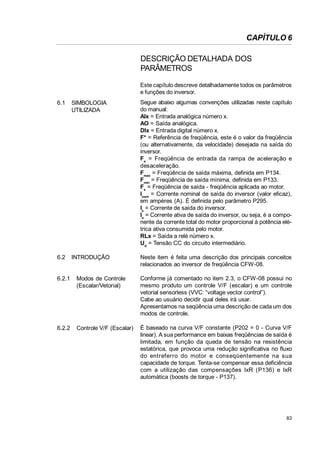 CAPÍTULO 6
DESCRIÇÃO DETALHADA DOS
PARÂMETROS
Este capítulo descreve detalhadamente todos os parâmetros
e funções do inversor.
6.1

SIMBOLOGIA
UTILIZADA

Segue abaixo algumas convenções utilizadas neste capítulo
do manual:
AIx = Entrada analógica número x.
AO = Saída analógica.
DIx = Entrada digital número x.
F* = Referência de freqüência, este é o valor da freqüência
(ou alternativamente, da velocidade) desejada na saída do
inversor.
Fe = Freqüência de entrada da rampa de aceleração e
desaceleração.
Fmax = Freqüência de saída máxima, definida em P134.
Fmin = Freqüência de saída mínima, definida em P133.
Fs = Freqüência de saída - freqüência aplicada ao motor.
Inom = Corrente nominal de saída do inversor (valor eficaz),
em ampères (A). É definida pelo parâmetro P295.
Is = Corrente de saída do inversor.
Ia = Corrente ativa de saída do inversor, ou seja, é a componente da corrente total do motor proporcional à potência elétrica ativa consumida pelo motor.
RLx = Saída a relé número x.
Ud = Tensão CC do circuito intermediário.

6.2

INTRODUÇÃO

Neste item é feita uma descrição dos principais conceitos
relacionados ao inversor de freqüência CFW-08.

6.2.1

Modos de Controle
(Escalar/Vetorial)

Conforme já comentado no item 2.3, o CFW-08 possui no
mesmo produto um controle V/F (escalar) e um controle
vetorial sensorless (VVC: “voltage vector control”).
Cabe ao usuário decidir qual deles irá usar.
Apresentamos na seqüência uma descrição de cada um dos
modos de controle.

6.2.2

Controle V/F (Escalar)

É baseado na curva V/F constante (P202 = 0 - Curva V/F
linear). A sua performance em baixas freqüências de saída é
limitada, em função da queda de tensão na resistência
estatórica, que provoca uma redução significativa no fluxo
do entreferro do motor e conseqüentemente na sua
capacidade de torque. Tenta-se compensar essa deficiência
com a utilização das compensações IxR (P136) e IxR
automática (boosts de torque - P137).

83

 