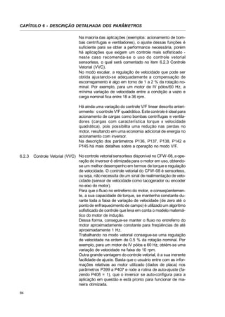 CAPÍTULO 6 - DESCRIÇÃO DETALHADA DOS PARÂMETROS
Na maioria das aplicações (exemplos: acionamento de bombas centrífugas e ventiladores), o ajuste dessas funções é
suficiente para se obter a performance necessária, porém
há aplicações que exigem um controle mais sofisticado neste caso recomenda-se o uso do controle vetorial
sensorless, o qual será comentado no item 6.2.3 Controle
Vetorial (VVC).
No modo escalar, a regulação de velocidade que pode ser
obtida ajustando-se adequadamente a compensação de
escorregamento é algo em torno de 1 a 2 % da rotação nominal. Por exemplo, para um motor de IV pólos/60 Hz, a
mínima variação de velocidade entre a condição a vazio e
carga nominal fica entre 18 a 36 rpm.
Há ainda uma variação do controle V/F linear descrito anteriormente: o controle V/F quadrático. Este controle é ideal para
acionamento de cargas como bombas centrífugas e ventiladores (cargas com característica torque x velocidade
quadrática), pois possibilita uma redução nas perdas no
motor, resultando em uma economia adicional de energia no
acionamento com inversor.
Na descrição dos parâmetros P136, P137, P138, P142 e
P145 há mais detalhes sobre a operação no modo V/F.
6.2.3

84

Controle Vetorial (VVC) No controle vetorial sensorless disponível no CFW-08, a operação do inversor é otimizada para o motor em uso, obtendose um melhor desempenho em termos de torque e regulação
de velocidade. O controle vetorial do CFW-08 é sensorless,
ou seja, não necessita de um sinal de realimentação de velocidade (sensor de velocidade como tacogerador ou encoder
no eixo do motor).
Para que o fluxo no entreferro do motor, e conseqüentemente, a sua capacidade de torque, se mantenha constante durante toda a faixa de variação de velocidade (de zero até o
ponto de enfraquecimento de campo) é utilizado um algoritmo
sofisticado de controle que leva em conta o modelo matemático do motor de indução.
Dessa forma, consegue-se manter o fluxo no entreferro do
motor aproximadamente constante para freqüências de até
aproximadamente 1 Hz.
Trabalhando no modo vetorial consegue-se uma regulação
de velocidade na ordem de 0.5 % da rotação nominal. Por
exemplo, para um motor de IV pólos e 60 Hz, obtém-se uma
variação de velocidade na faixa de 10 rpm.
Outra grande vantagem do controle vetorial, é a sua inerente
facilidade de ajuste. Basta que o usuário entre com as informações relativas ao motor utilizado (dados de placa) nos
parâmetros P399 a P407 e rode a rotina de auto-ajuste (fazendo P408 = 1), que o inversor se auto-configura para a
aplicação em questão e está pronto para funcionar de maneira otimizada.

 