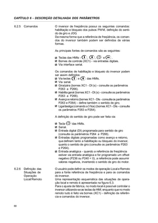 CAPÍTULO 6 - DESCRIÇÃO DETALHADA DOS PARÂMETROS
6.2.5

Comandos

O inversor de freqüência possui os seguintes comandos:
habilitação e bloqueio dos pulsos PWM, definição do sentido de giro e JOG.
Da mesma forma que a referência de freqüência, os comandos do inversor também podem ser definidos de várias
formas.
As principais fontes de comandos são as seguintes:
Teclas das HMIs ,
,
e
.
Bornes de controle (XC1) - via entradas digitais.
Via interface serial.
Os comandos de habilitação e bloqueio do inversor podem
ser assim definidos:
Via teclas
e
das HMIs.
Via serial.
Gira/pára (bornes XC1 - DI (s) - consulte os parâmetros
P263 a P266).
Habilita geral (bornes XC1 - DI (s) - consulte os parâmetros
P263 a P266).
Avanço e retorno (bornes XC1 - DIs - consulte os parâmetros
P263 e P264) - define também o sentido de giro.
Liga/desliga (comando a 3 fios) (bornes XC1 - DIs - consulte
os parâmetros P263 e P264).
A definição do sentido de giro pode ser feita via:
Tecla
das HMIs.
Serial.
Entrada digital (DI) programada para sentido de giro
(consulte os parâmetros P264 a P266).
Entradas digitais programadas como avanço e retorno,
que definem tanto a habilitação ou bloqueio do inversor,
quanto o sentido de giro (consulte os parâmetros P263
e P264).
Entrada analógica - quando a referência de freqüência
estiver via entrada analógica e for programado um offset
negativo (P236 ou P240 < 0), a referência pode assumir
valores negativos, invertendo o sentido de giro do motor.

6.2.6

88

Definição das
Situações de
Operação
Local/Remoto

O usuário pode definir os modos de operação Local e Remoto
para a fonte referência de freqüência e para os comandos
do inversor.
Uma representação esquemática das situações de operação local e remoto é apresentada na figura 6.3.
Para o ajuste de fábrica, no modo local é possível controlar o
inversor utilizando-se as teclas da HMI, enquanto que no modo
remoto tudo é feito via bornes (XC1) - definição da referência e comandos do inversor.

 