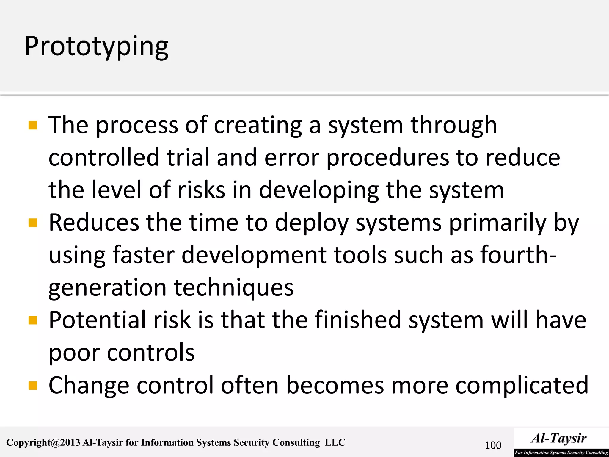 Copyright@2013 Al-Taysir for Information Systems Security Consulting LLC
 The process of creating a system through
controlled trial and error procedures to reduce
the level of risks in developing the system
 Reduces the time to deploy systems primarily by
using faster development tools such as fourth-
generation techniques
 Potential risk is that the finished system will have
poor controls
 Change control often becomes more complicated
100
 