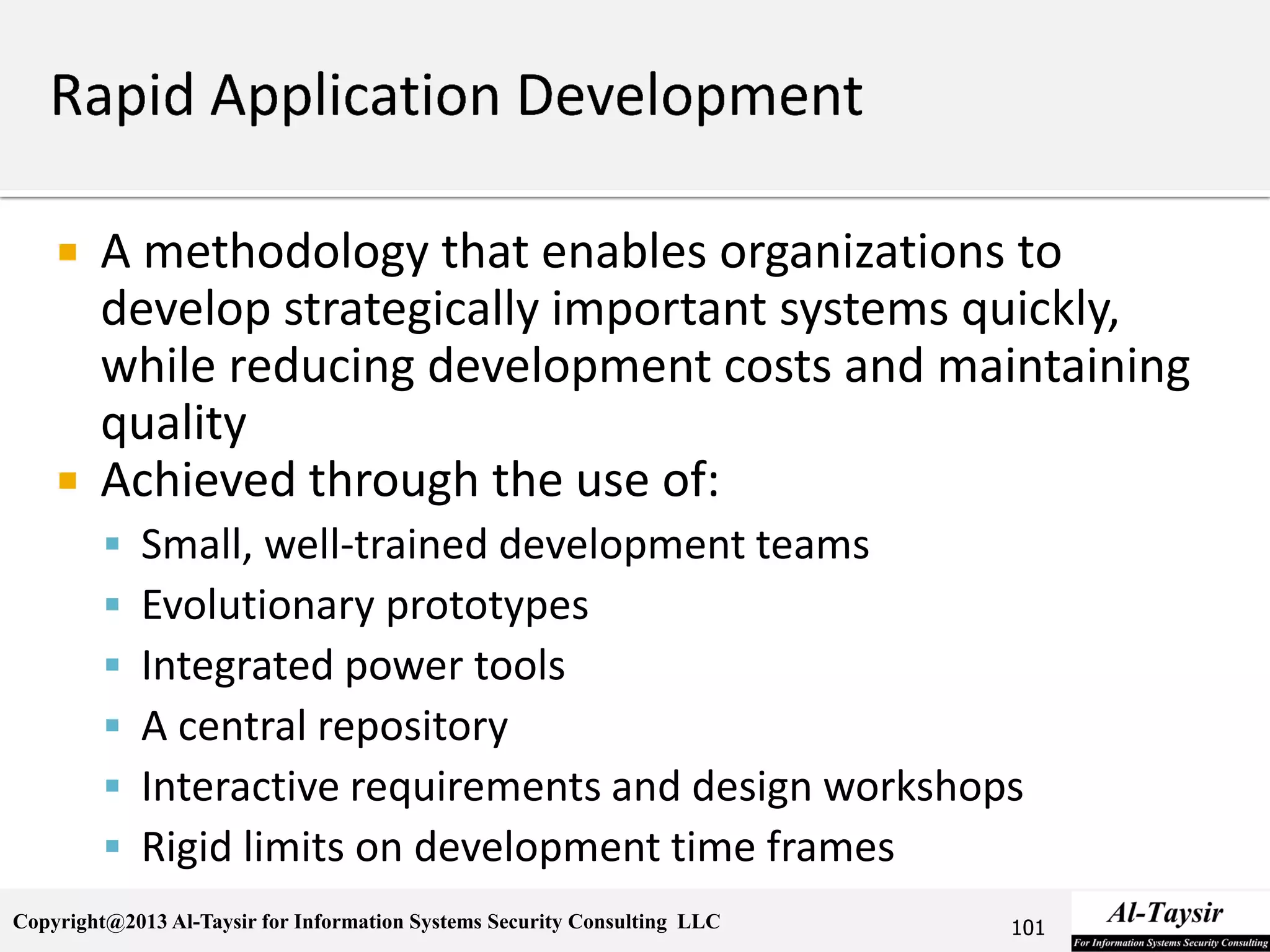 Copyright@2013 Al-Taysir for Information Systems Security Consulting LLC
 A methodology that enables organizations to
develop strategically important systems quickly,
while reducing development costs and maintaining
quality
 Achieved through the use of:
 Small, well-trained development teams
 Evolutionary prototypes
 Integrated power tools
 A central repository
 Interactive requirements and design workshops
 Rigid limits on development time frames
101
 