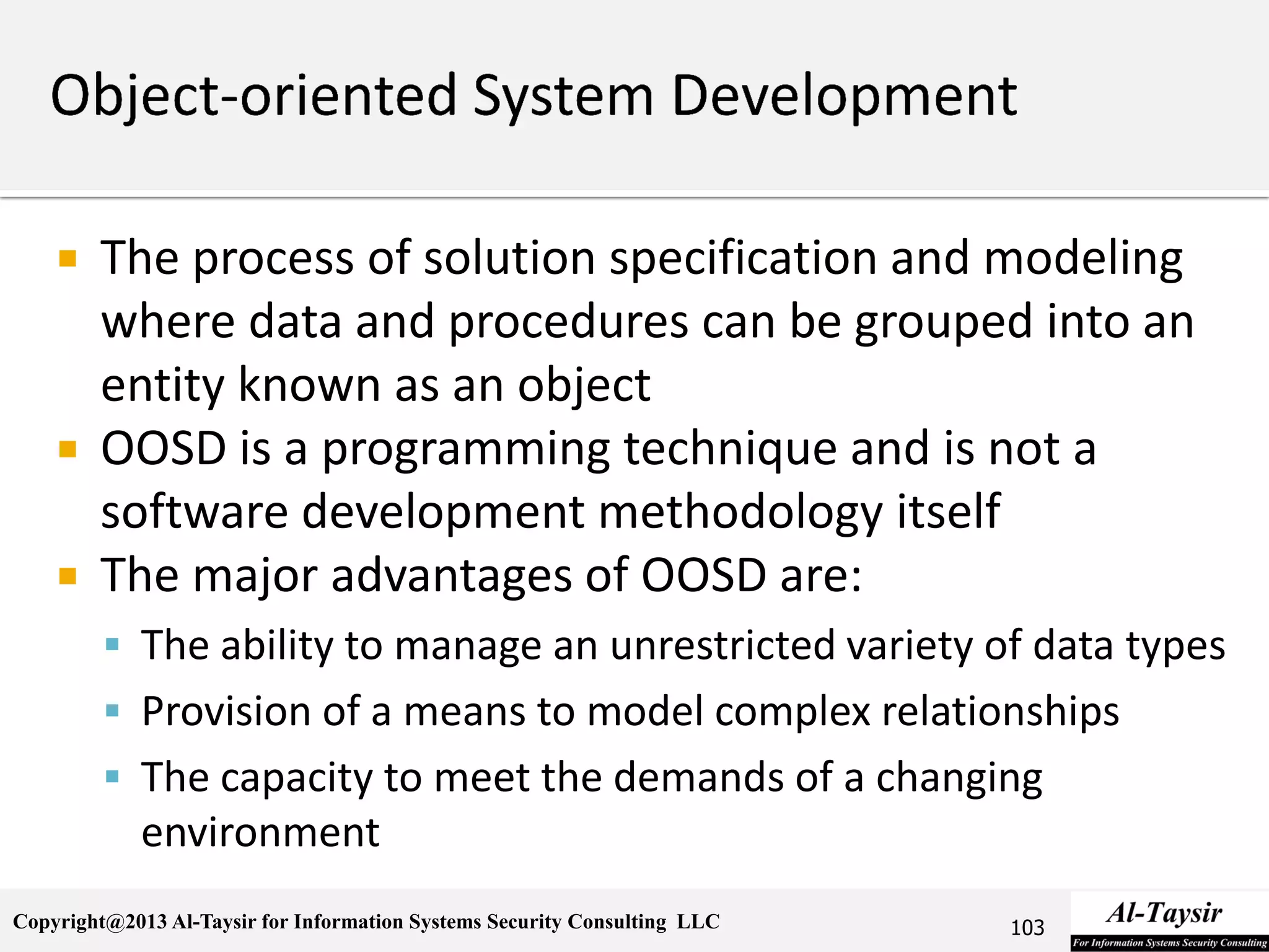 Copyright@2013 Al-Taysir for Information Systems Security Consulting LLC
 The process of solution specification and modeling
where data and procedures can be grouped into an
entity known as an object
 OOSD is a programming technique and is not a
software development methodology itself
 The major advantages of OOSD are:
 The ability to manage an unrestricted variety of data types
 Provision of a means to model complex relationships
 The capacity to meet the demands of a changing
environment
103
 