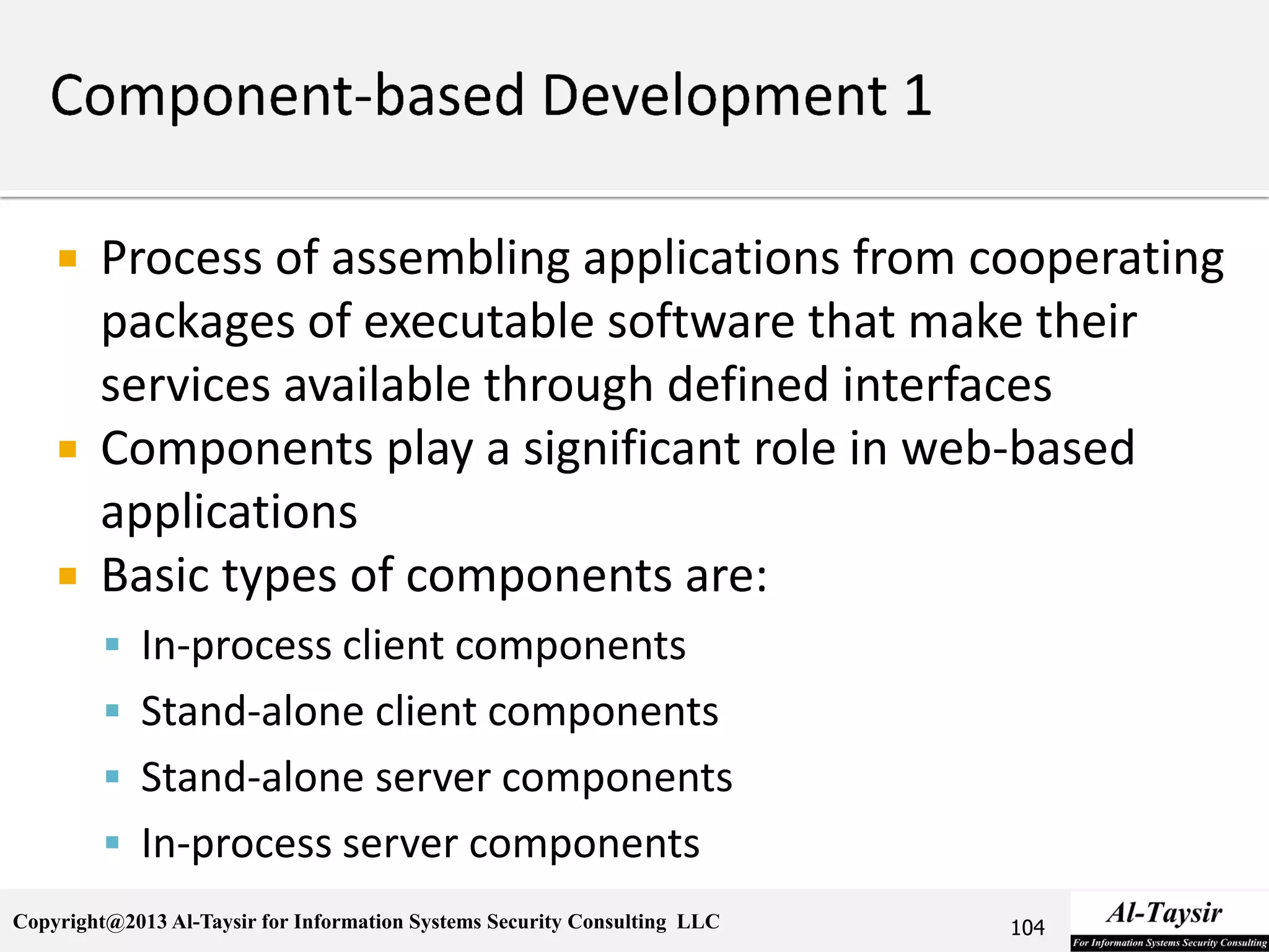 Copyright@2013 Al-Taysir for Information Systems Security Consulting LLC
 Process of assembling applications from cooperating
packages of executable software that make their
services available through defined interfaces
 Components play a significant role in web-based
applications
 Basic types of components are:
 In-process client components
 Stand-alone client components
 Stand-alone server components
 In-process server components
104
 