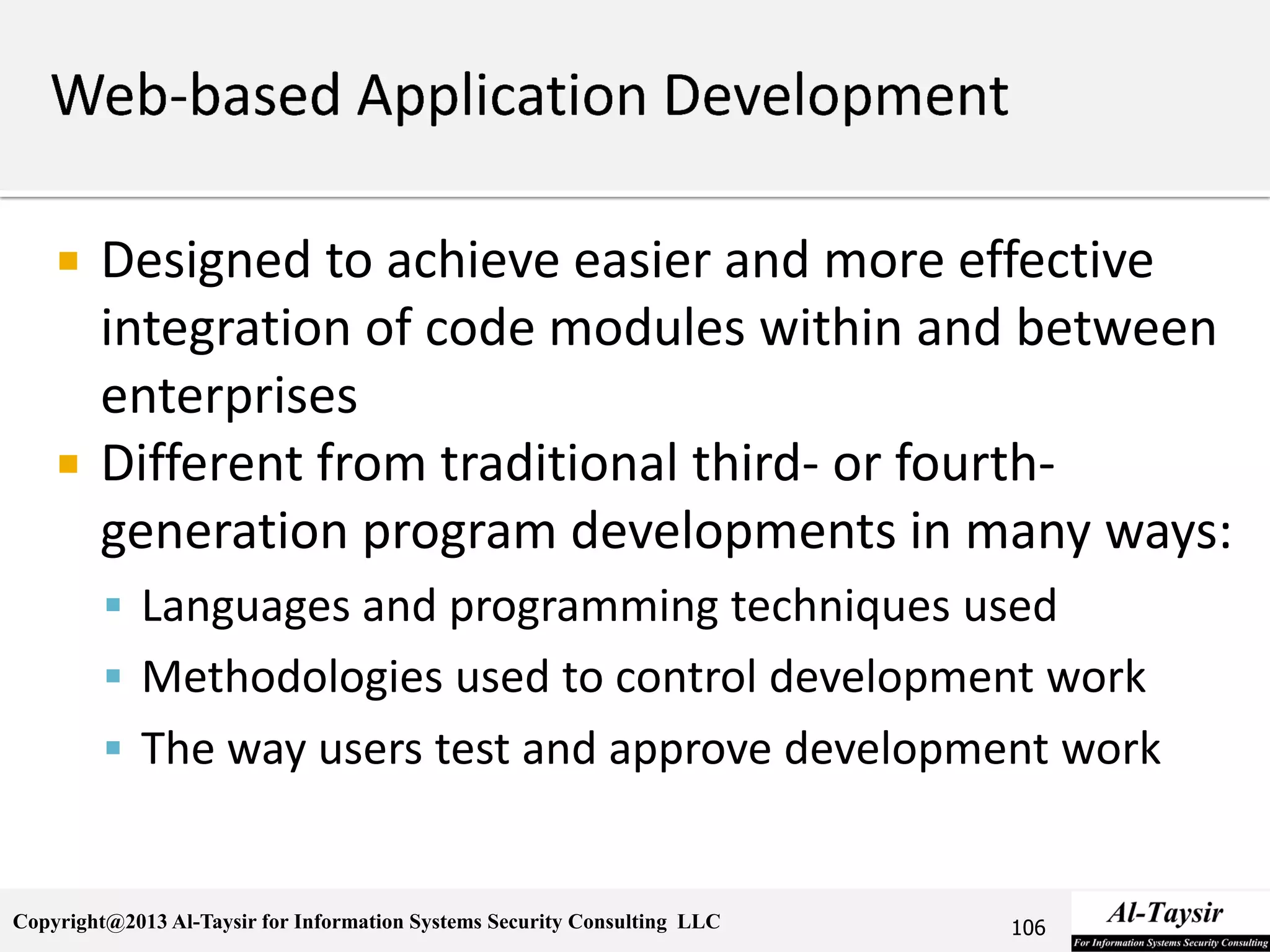 Copyright@2013 Al-Taysir for Information Systems Security Consulting LLC
 Designed to achieve easier and more effective
integration of code modules within and between
enterprises
 Different from traditional third- or fourth-
generation program developments in many ways:
 Languages and programming techniques used
 Methodologies used to control development work
 The way users test and approve development work
106
 