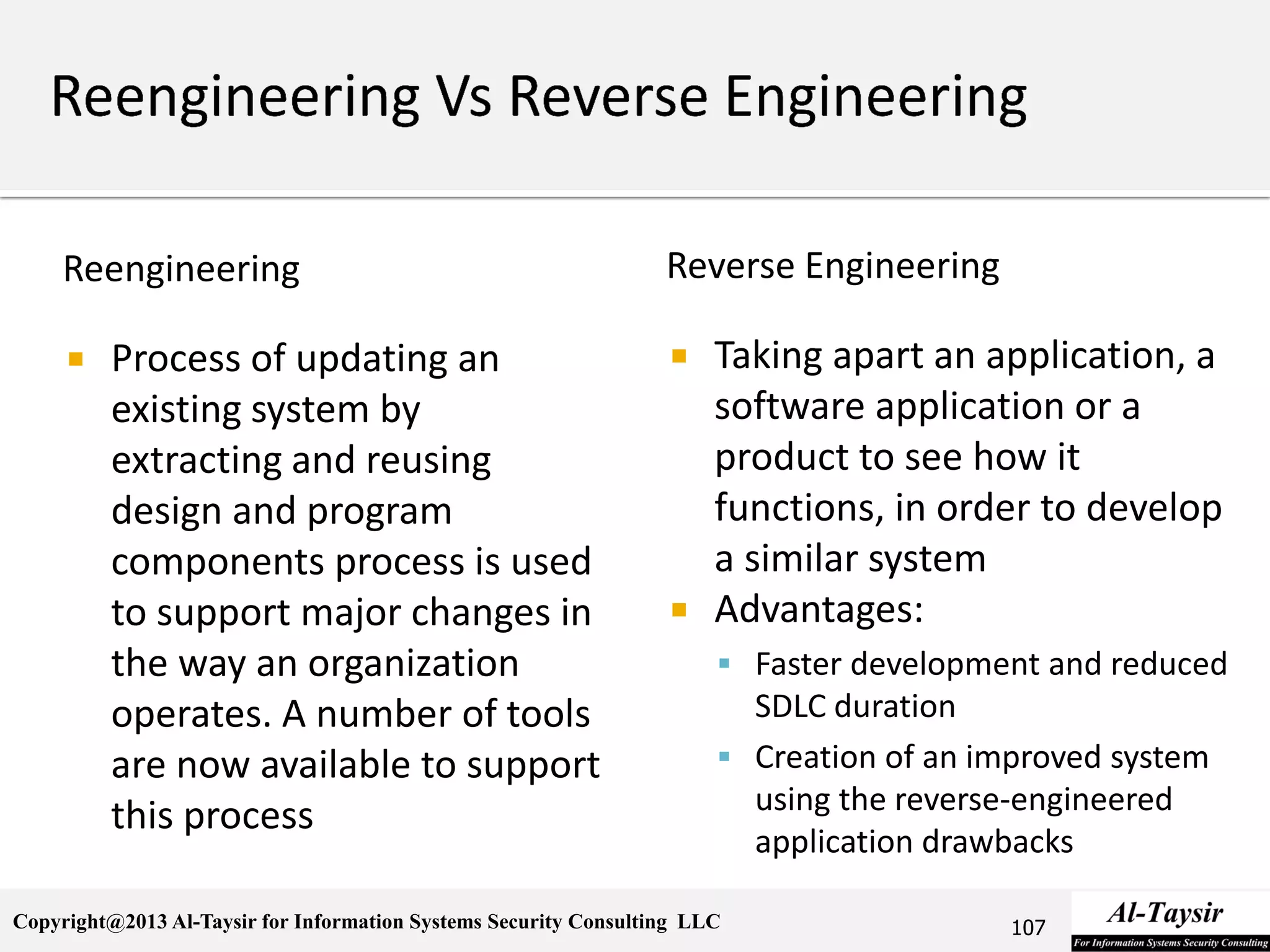 Copyright@2013 Al-Taysir for Information Systems Security Consulting LLC
Reengineering
 Process of updating an
existing system by
extracting and reusing
design and program
components process is used
to support major changes in
the way an organization
operates. A number of tools
are now available to support
this process
Reverse Engineering
 Taking apart an application, a
software application or a
product to see how it
functions, in order to develop
a similar system
 Advantages:
 Faster development and reduced
SDLC duration
 Creation of an improved system
using the reverse-engineered
application drawbacks
107
 