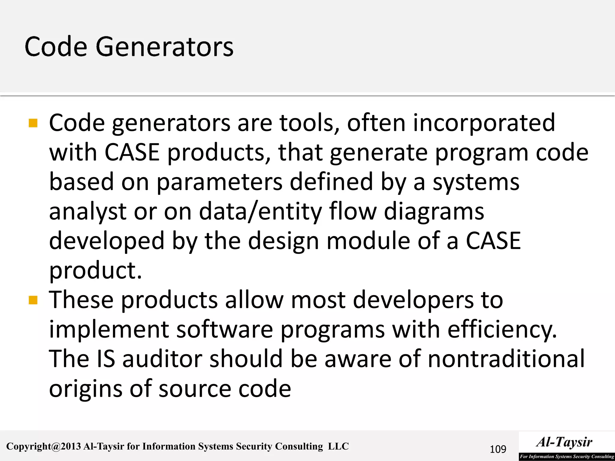 Copyright@2013 Al-Taysir for Information Systems Security Consulting LLC
 Code generators are tools, often incorporated
with CASE products, that generate program code
based on parameters defined by a systems
analyst or on data/entity flow diagrams
developed by the design module of a CASE
product.
 These products allow most developers to
implement software programs with efficiency.
The IS auditor should be aware of nontraditional
origins of source code
109
 