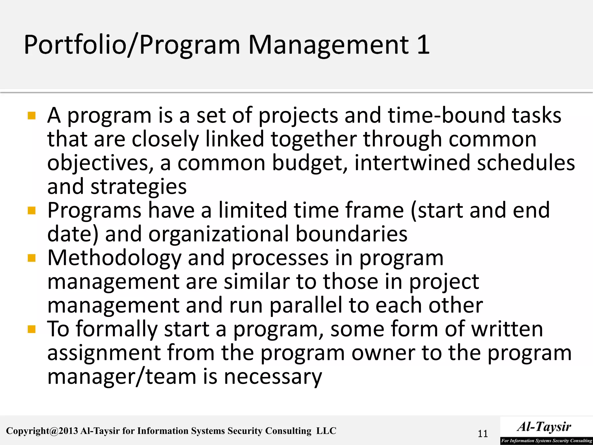 Copyright@2013 Al-Taysir for Information Systems Security Consulting LLC
 A program is a set of projects and time-bound tasks
that are closely linked together through common
objectives, a common budget, intertwined schedules
and strategies
 Programs have a limited time frame (start and end
date) and organizational boundaries
 Methodology and processes in program
management are similar to those in project
management and run parallel to each other
 To formally start a program, some form of written
assignment from the program owner to the program
manager/team is necessary
11
 