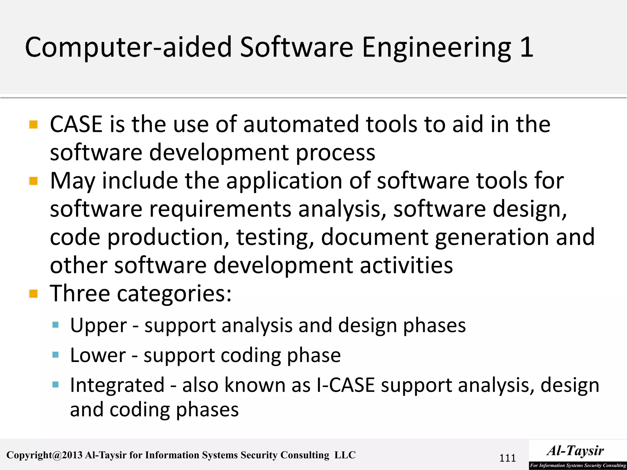 Copyright@2013 Al-Taysir for Information Systems Security Consulting LLC
 CASE is the use of automated tools to aid in the
software development process
 May include the application of software tools for
software requirements analysis, software design,
code production, testing, document generation and
other software development activities
 Three categories:
 Upper - support analysis and design phases
 Lower - support coding phase
 Integrated - also known as I-CASE support analysis, design
and coding phases
111
 