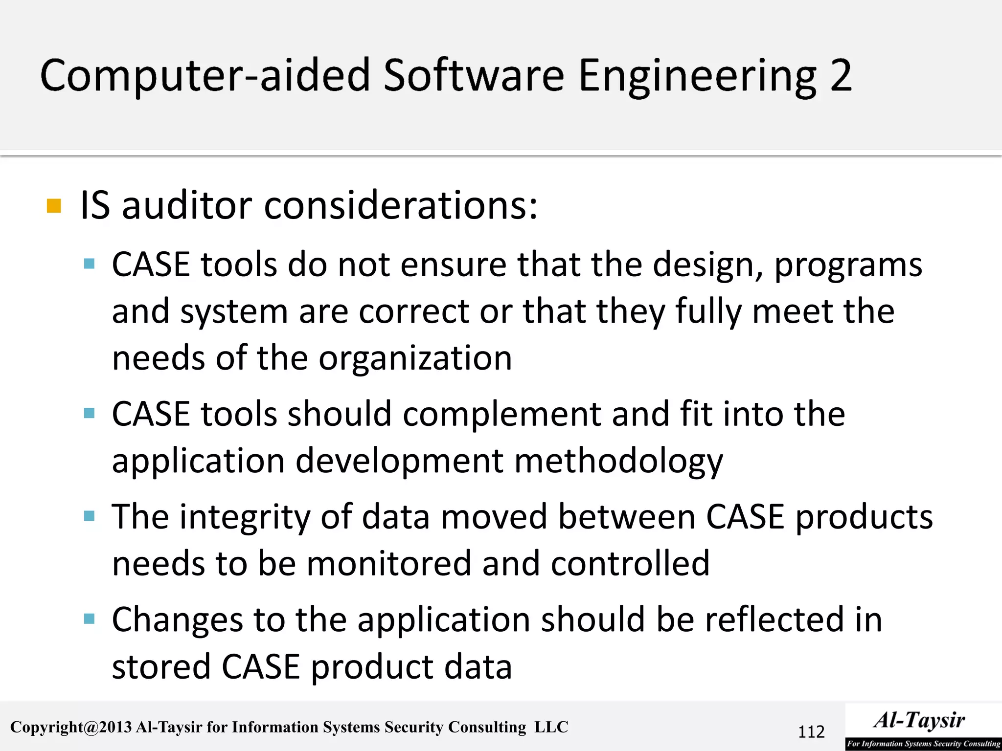 Copyright@2013 Al-Taysir for Information Systems Security Consulting LLC
 IS auditor considerations:
 CASE tools do not ensure that the design, programs
and system are correct or that they fully meet the
needs of the organization
 CASE tools should complement and fit into the
application development methodology
 The integrity of data moved between CASE products
needs to be monitored and controlled
 Changes to the application should be reflected in
stored CASE product data
112
 