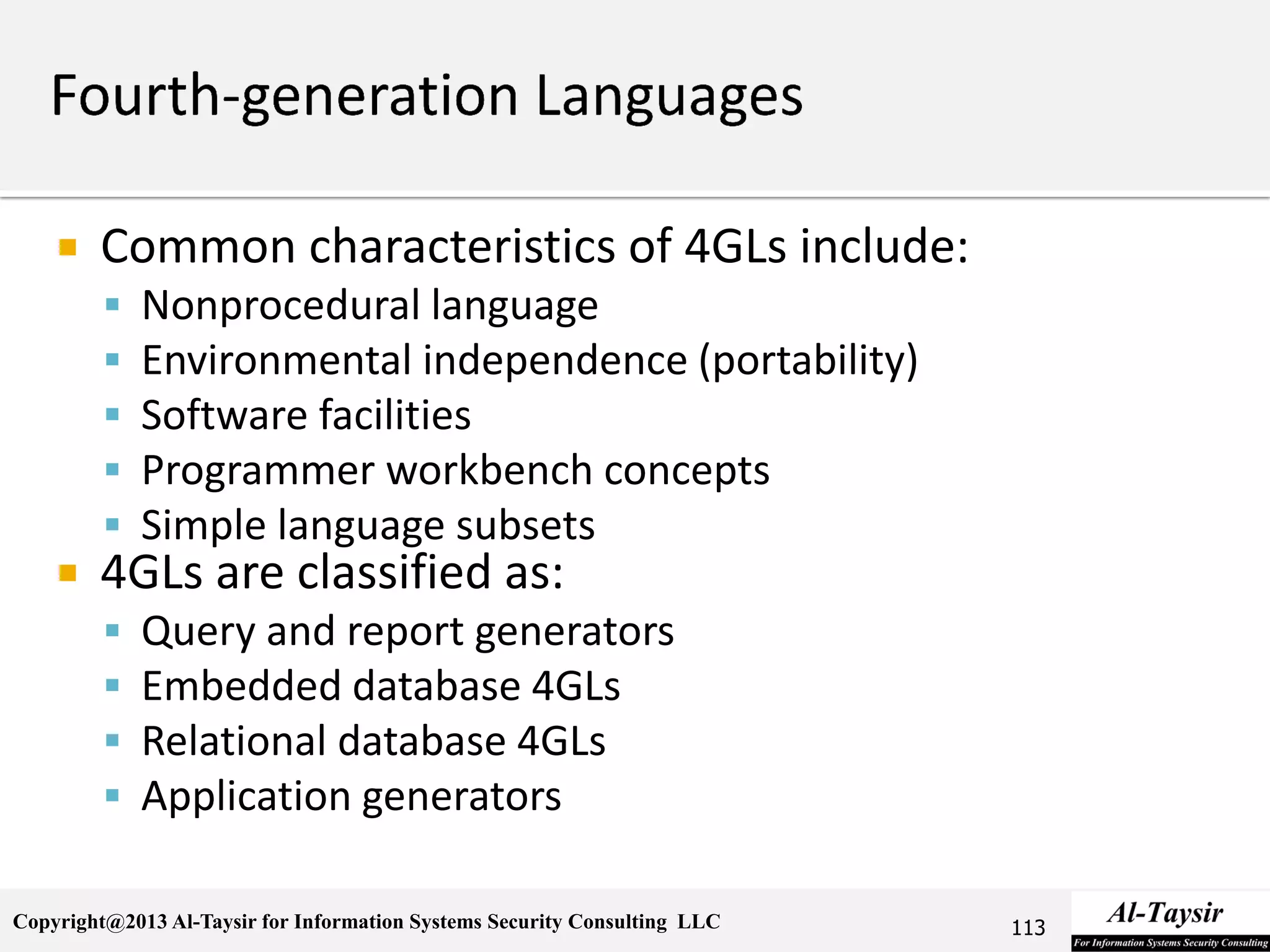 Copyright@2013 Al-Taysir for Information Systems Security Consulting LLC
 Common characteristics of 4GLs include:
 Nonprocedural language
 Environmental independence (portability)
 Software facilities
 Programmer workbench concepts
 Simple language subsets
 4GLs are classified as:
 Query and report generators
 Embedded database 4GLs
 Relational database 4GLs
 Application generators
113
 