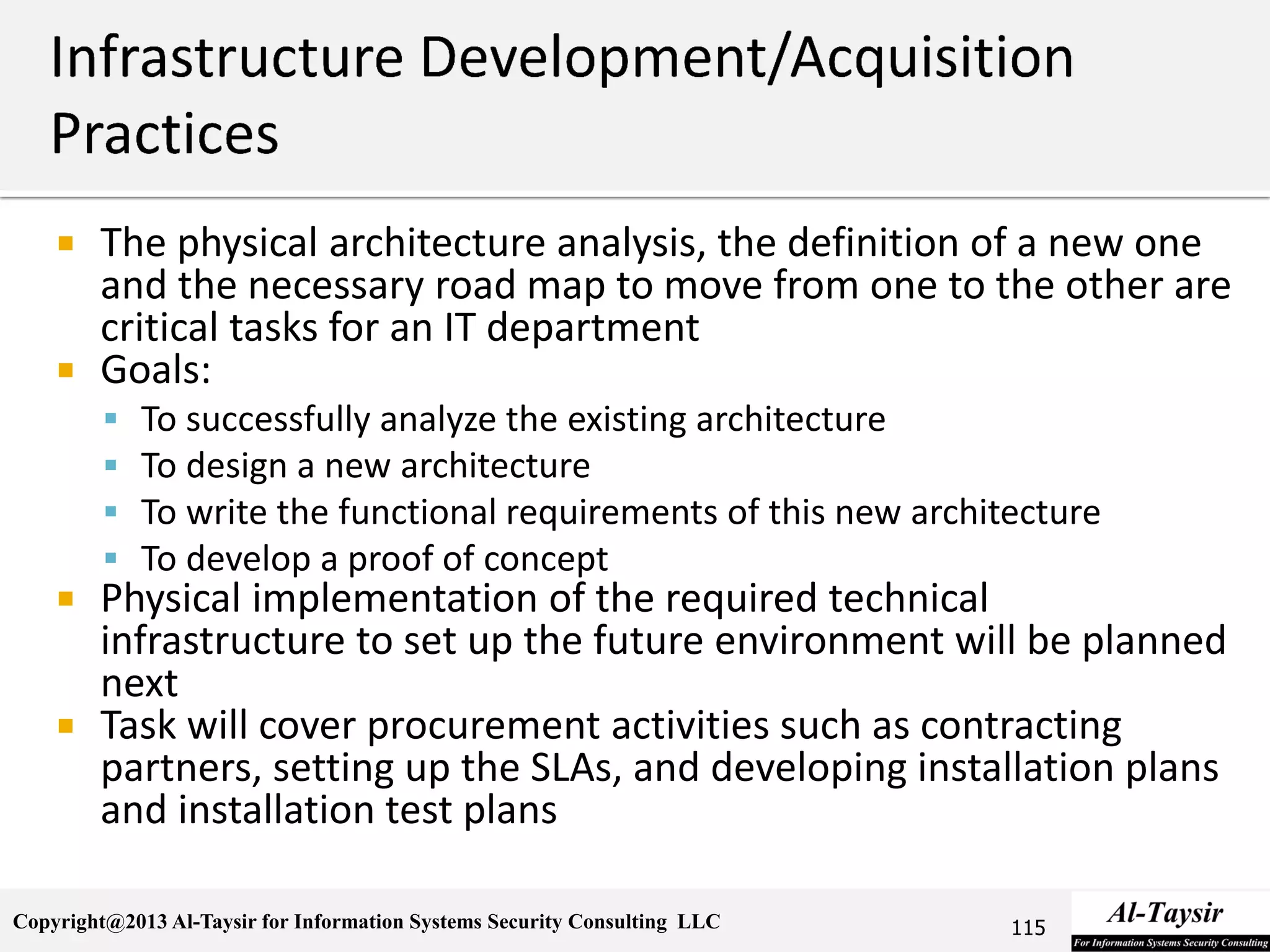 Copyright@2013 Al-Taysir for Information Systems Security Consulting LLC
 The physical architecture analysis, the definition of a new one
and the necessary road map to move from one to the other are
critical tasks for an IT department
 Goals:
 To successfully analyze the existing architecture
 To design a new architecture
 To write the functional requirements of this new architecture
 To develop a proof of concept
 Physical implementation of the required technical
infrastructure to set up the future environment will be planned
next
 Task will cover procurement activities such as contracting
partners, setting up the SLAs, and developing installation plans
and installation test plans
115
 