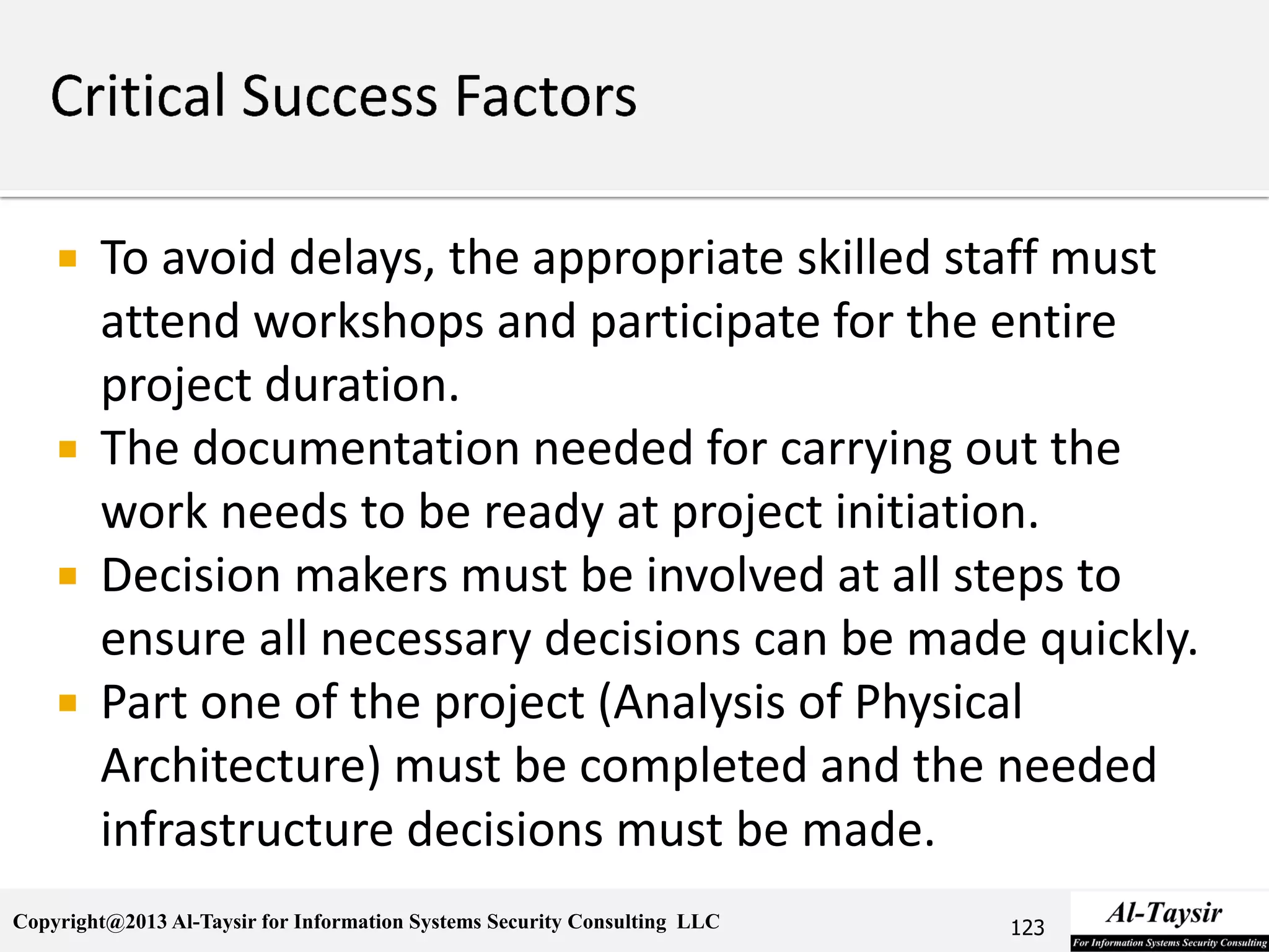 Copyright@2013 Al-Taysir for Information Systems Security Consulting LLC
 To avoid delays, the appropriate skilled staff must
attend workshops and participate for the entire
project duration.
 The documentation needed for carrying out the
work needs to be ready at project initiation.
 Decision makers must be involved at all steps to
ensure all necessary decisions can be made quickly.
 Part one of the project (Analysis of Physical
Architecture) must be completed and the needed
infrastructure decisions must be made.
123
 