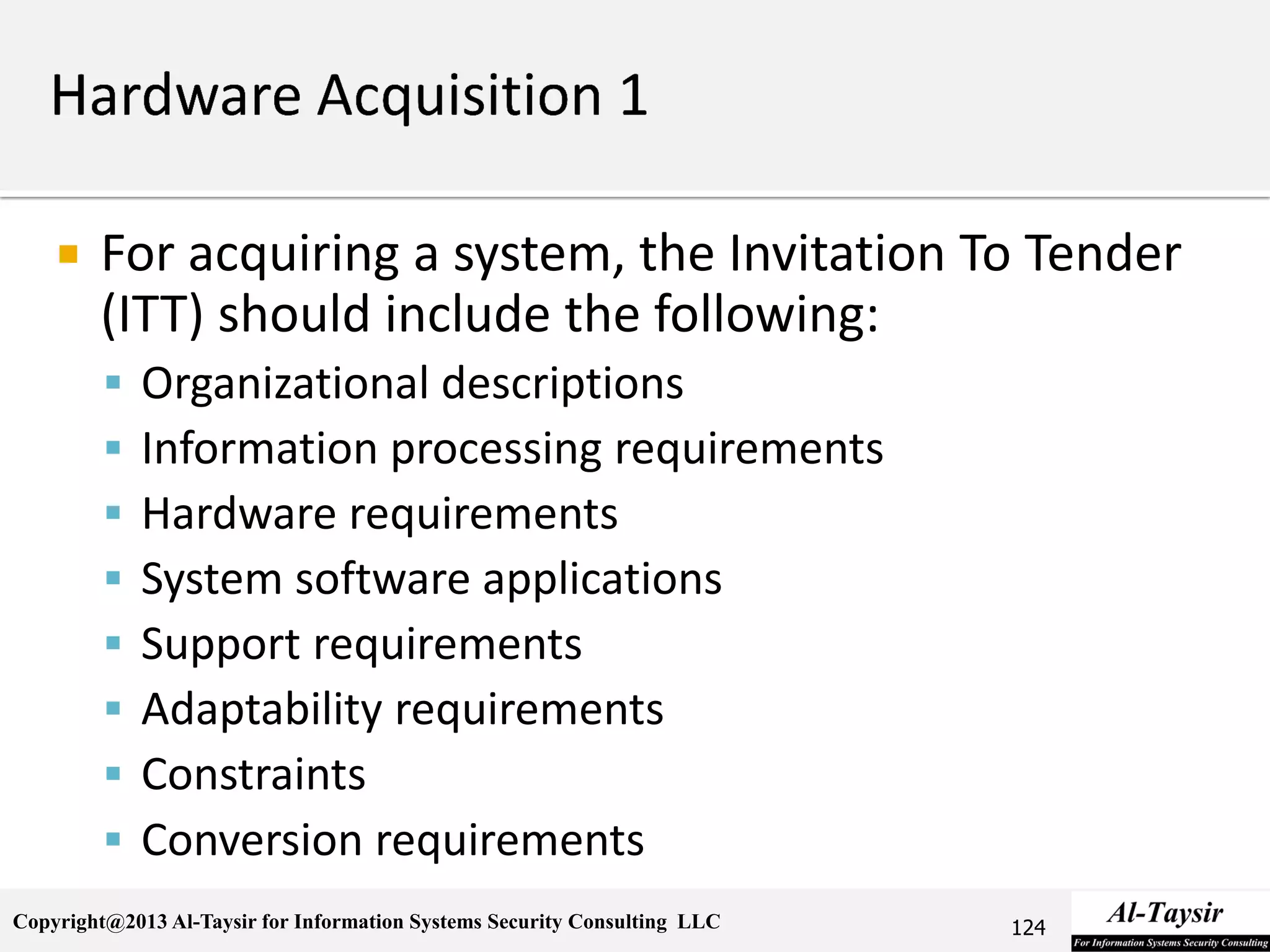 Copyright@2013 Al-Taysir for Information Systems Security Consulting LLC
 For acquiring a system, the Invitation To Tender
(ITT) should include the following:
 Organizational descriptions
 Information processing requirements
 Hardware requirements
 System software applications
 Support requirements
 Adaptability requirements
 Constraints
 Conversion requirements
124
 