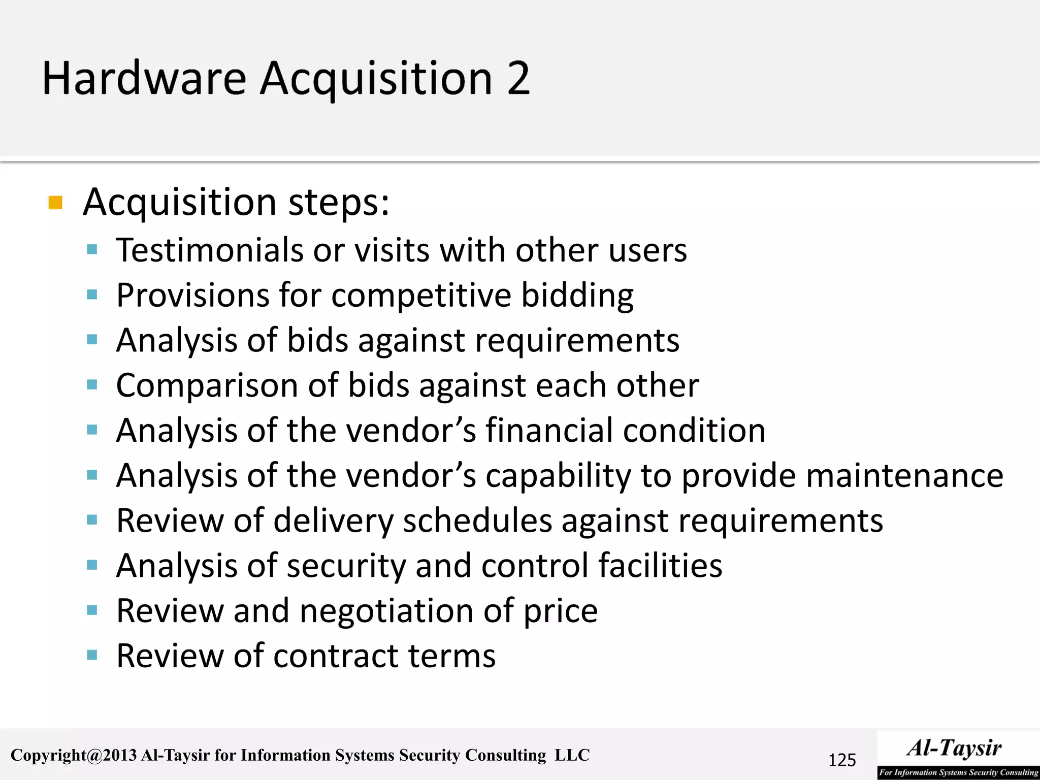 Copyright@2013 Al-Taysir for Information Systems Security Consulting LLC
 Acquisition steps:
 Testimonials or visits with other users
 Provisions for competitive bidding
 Analysis of bids against requirements
 Comparison of bids against each other
 Analysis of the vendor’s financial condition
 Analysis of the vendor’s capability to provide maintenance
 Review of delivery schedules against requirements
 Analysis of security and control facilities
 Review and negotiation of price
 Review of contract terms
125
 