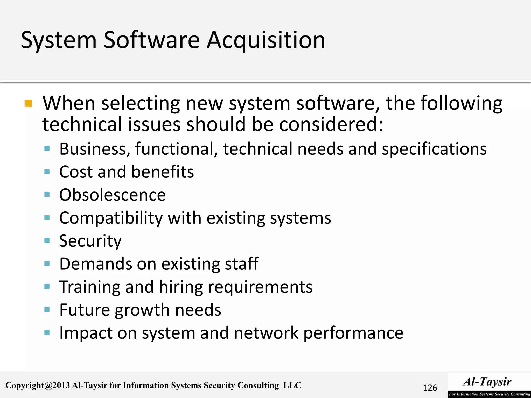 Copyright@2013 Al-Taysir for Information Systems Security Consulting LLC
 When selecting new system software, the following
technical issues should be considered:
 Business, functional, technical needs and specifications
 Cost and benefits
 Obsolescence
 Compatibility with existing systems
 Security
 Demands on existing staff
 Training and hiring requirements
 Future growth needs
 Impact on system and network performance
126
 