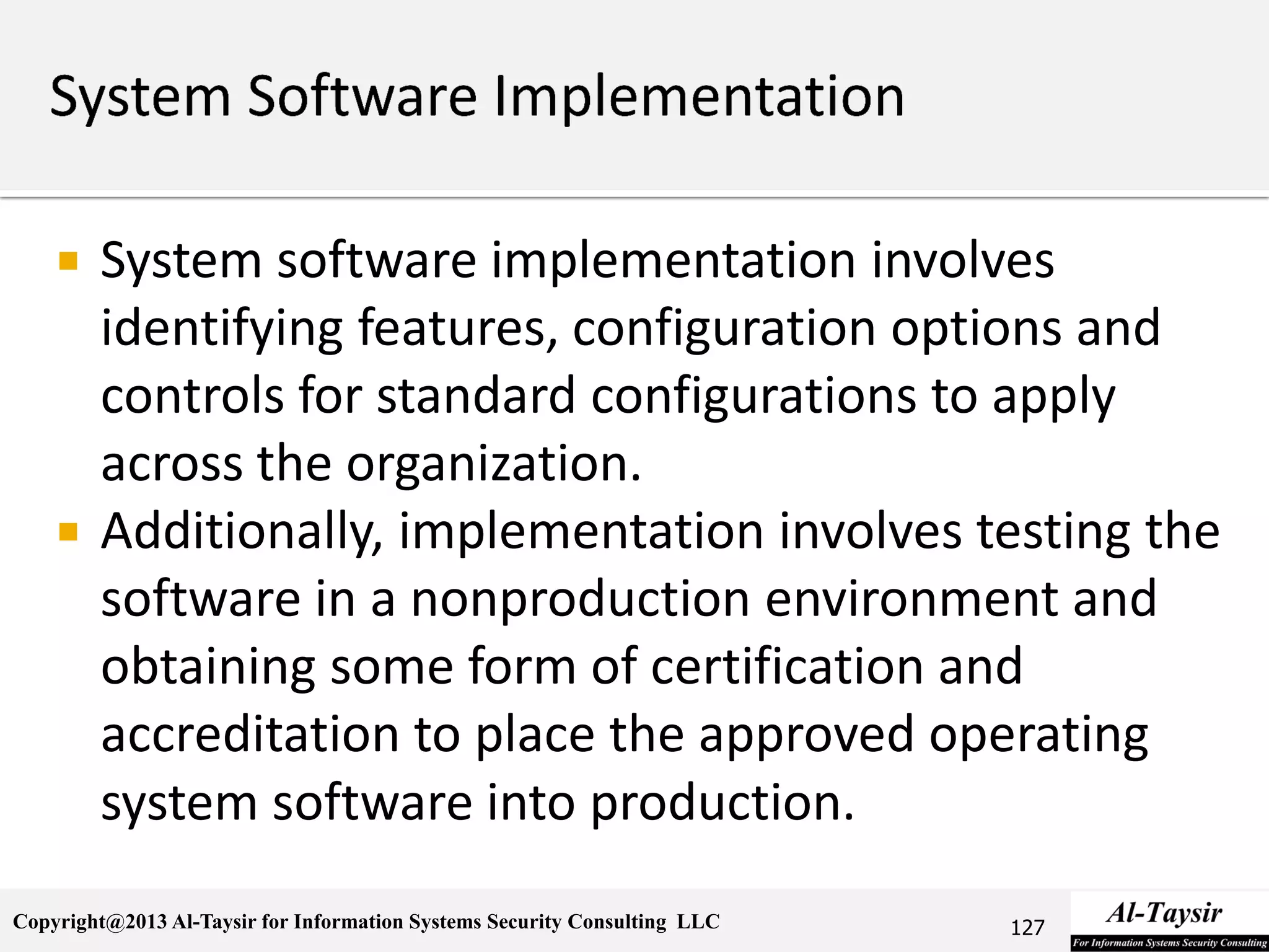 Copyright@2013 Al-Taysir for Information Systems Security Consulting LLC
 System software implementation involves
identifying features, configuration options and
controls for standard configurations to apply
across the organization.
 Additionally, implementation involves testing the
software in a nonproduction environment and
obtaining some form of certification and
accreditation to place the approved operating
system software into production.
127
 
